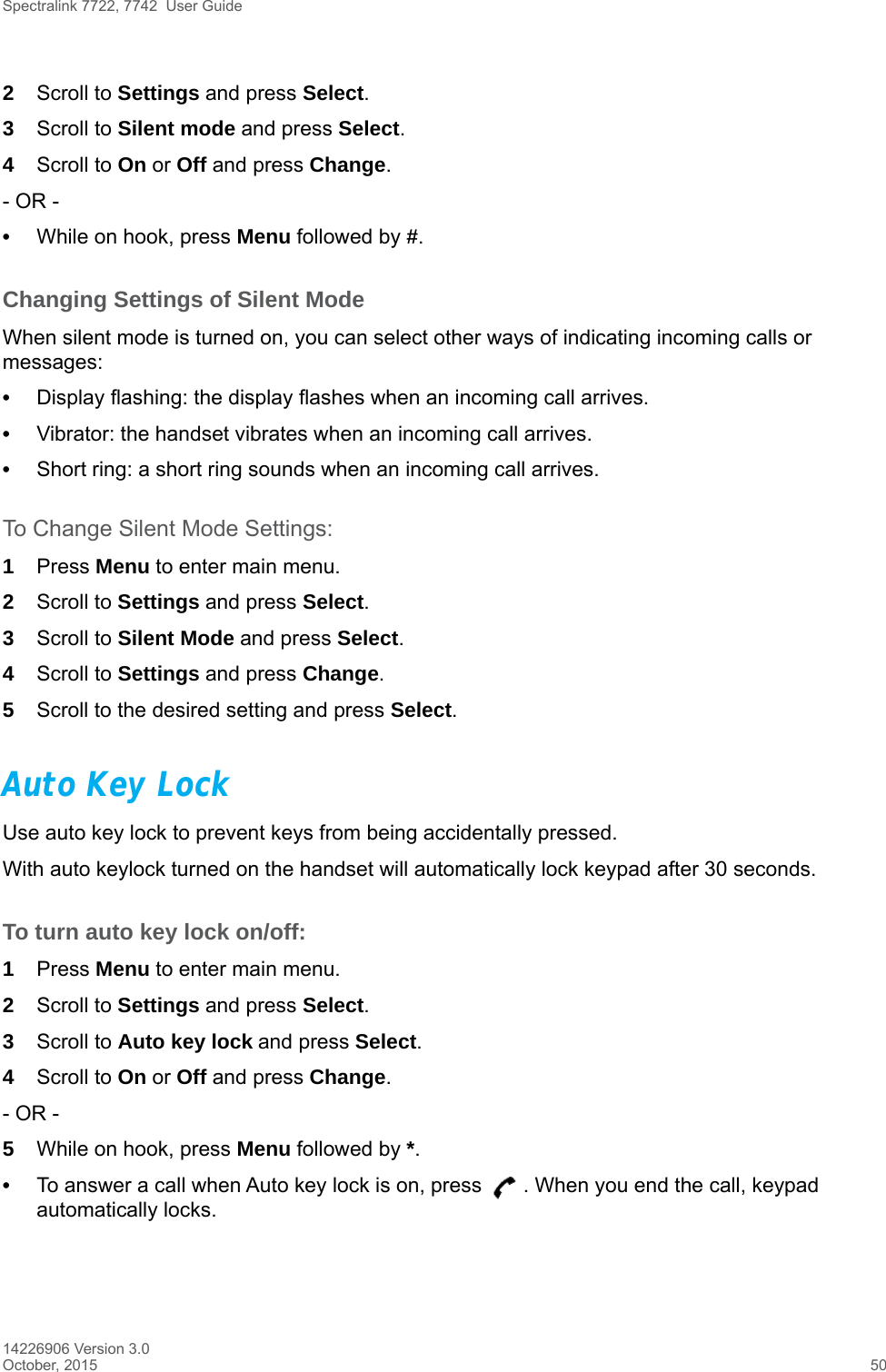 Spectralink 7722, 7742  User Guide14226906 Version 3.0October, 2015 502Scroll to Settings and press Select.3Scroll to Silent mode and press Select.4Scroll to On or Off and press Change.- OR -•While on hook, press Menu followed by #.Changing Settings of Silent ModeWhen silent mode is turned on, you can select other ways of indicating incoming calls or messages:•Display flashing: the display flashes when an incoming call arrives.•Vibrator: the handset vibrates when an incoming call arrives.•Short ring: a short ring sounds when an incoming call arrives. To Change Silent Mode Settings:1Press Menu to enter main menu.2Scroll to Settings and press Select.3Scroll to Silent Mode and press Select.4Scroll to Settings and press Change.5Scroll to the desired setting and press Select.Auto Key LockUse auto key lock to prevent keys from being accidentally pressed.With auto keylock turned on the handset will automatically lock keypad after 30 seconds. To turn auto key lock on/off:1Press Menu to enter main menu.2Scroll to Settings and press Select.3Scroll to Auto key lock and press Select.4Scroll to On or Off and press Change.- OR -5While on hook, press Menu followed by *.•To answer a call when Auto key lock is on, press  . When you end the call, keypad automatically locks.