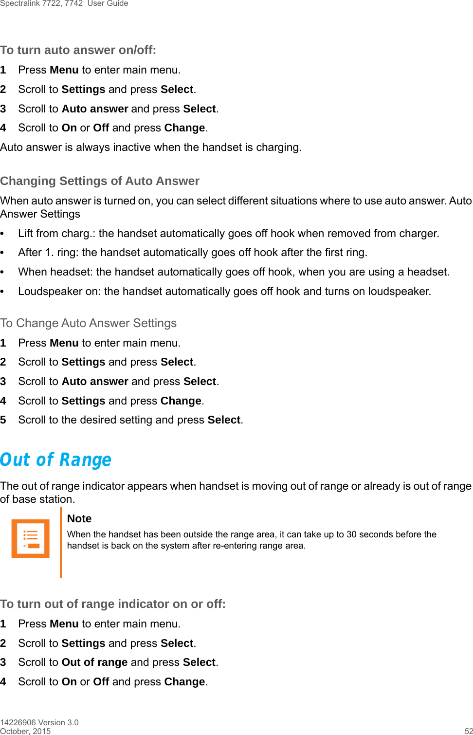 Spectralink 7722, 7742  User Guide14226906 Version 3.0October, 2015 52To turn auto answer on/off:1Press Menu to enter main menu.2Scroll to Settings and press Select.3Scroll to Auto answer and press Select.4Scroll to On or Off and press Change.Auto answer is always inactive when the handset is charging.Changing Settings of Auto AnswerWhen auto answer is turned on, you can select different situations where to use auto answer. Auto Answer Settings•Lift from charg.: the handset automatically goes off hook when removed from charger.•After 1. ring: the handset automatically goes off hook after the first ring.•When headset: the handset automatically goes off hook, when you are using a headset.•Loudspeaker on: the handset automatically goes off hook and turns on loudspeaker.To Change Auto Answer Settings1Press Menu to enter main menu.2Scroll to Settings and press Select.3Scroll to Auto answer and press Select.4Scroll to Settings and press Change.5Scroll to the desired setting and press Select.Out of RangeThe out of range indicator appears when handset is moving out of range or already is out of range of base station.To turn out of range indicator on or off:1Press Menu to enter main menu.2Scroll to Settings and press Select.3Scroll to Out of range and press Select.4Scroll to On or Off and press Change.Note When the handset has been outside the range area, it can take up to 30 seconds before the handset is back on the system after re-entering range area.