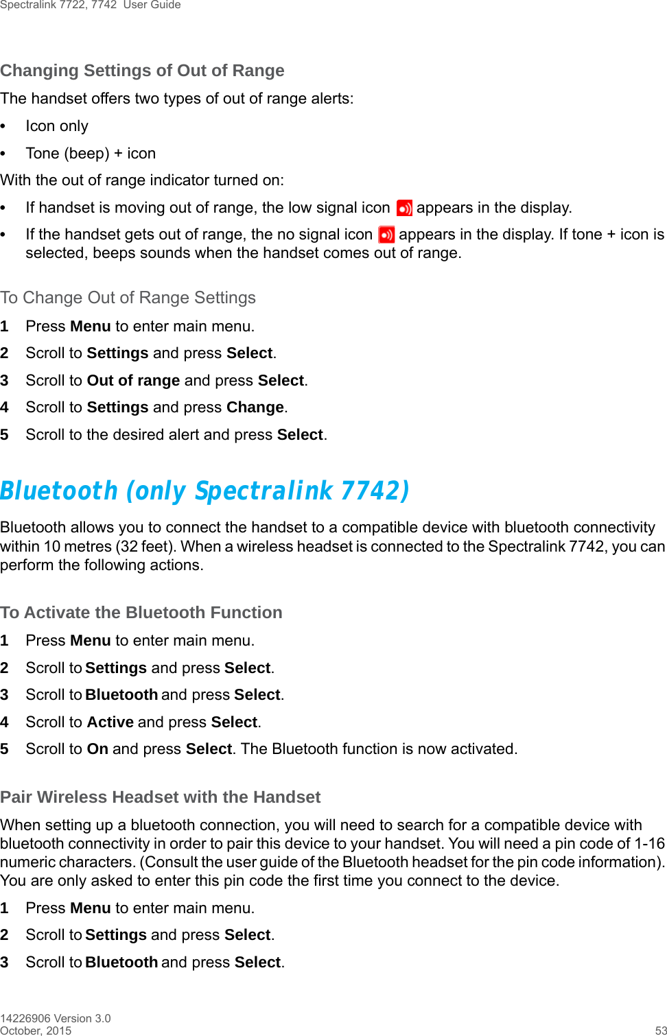 Spectralink 7722, 7742  User Guide14226906 Version 3.0October, 2015 53Changing Settings of Out of RangeThe handset offers two types of out of range alerts:•Icon only •Tone (beep) + iconWith the out of range indicator turned on:•If handset is moving out of range, the low signal icon   appears in the display. •If the handset gets out of range, the no signal icon   appears in the display. If tone + icon is selected, beeps sounds when the handset comes out of range.To Change Out of Range Settings 1Press Menu to enter main menu.2Scroll to Settings and press Select.3Scroll to Out of range and press Select.4Scroll to Settings and press Change.5Scroll to the desired alert and press Select.Bluetooth (only Spectralink 7742)Bluetooth allows you to connect the handset to a compatible device with bluetooth connectivity within 10 metres (32 feet). When a wireless headset is connected to the Spectralink 7742, you can perform the following actions.To Activate the Bluetooth Function1Press Menu to enter main menu.2Scroll to Settings and press Select.3Scroll to Bluetooth and press Select.4Scroll to Active and press Select.5Scroll to On and press Select. The Bluetooth function is now activated.Pair Wireless Headset with the HandsetWhen setting up a bluetooth connection, you will need to search for a compatible device with bluetooth connectivity in order to pair this device to your handset. You will need a pin code of 1-16 numeric characters. (Consult the user guide of the Bluetooth headset for the pin code information). You are only asked to enter this pin code the first time you connect to the device.1Press Menu to enter main menu.2Scroll to Settings and press Select.3Scroll to Bluetooth and press Select.