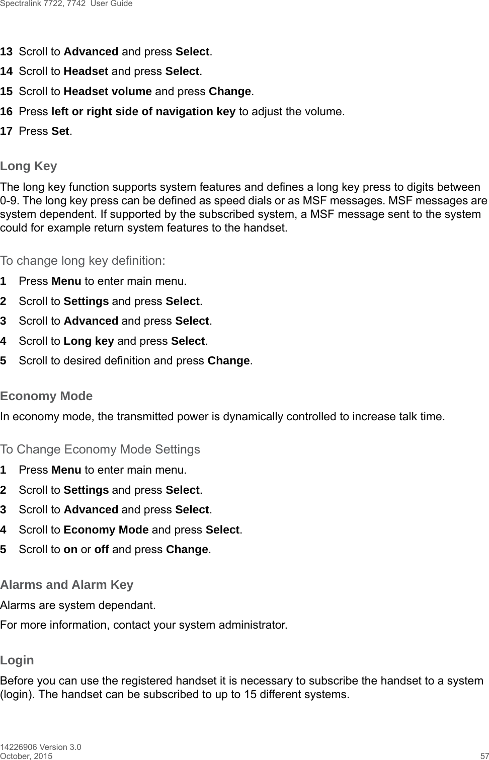 Spectralink 7722, 7742  User Guide14226906 Version 3.0October, 2015 5713 Scroll to Advanced and press Select.14 Scroll to Headset and press Select.15 Scroll to Headset volume and press Change.16 Press left or right side of navigation key to adjust the volume.17 Press Set.Long KeyThe long key function supports system features and defines a long key press to digits between 0-9. The long key press can be defined as speed dials or as MSF messages. MSF messages are system dependent. If supported by the subscribed system, a MSF message sent to the system could for example return system features to the handset.To change long key definition:1Press Menu to enter main menu.2Scroll to Settings and press Select. 3Scroll to Advanced and press Select.4Scroll to Long key and press Select.5Scroll to desired definition and press Change.Economy ModeIn economy mode, the transmitted power is dynamically controlled to increase talk time.To Change Economy Mode Settings1Press Menu to enter main menu.2Scroll to Settings and press Select. 3Scroll to Advanced and press Select.4Scroll to Economy Mode and press Select.5Scroll to on or off and press Change.Alarms and Alarm KeyAlarms are system dependant.For more information, contact your system administrator.LoginBefore you can use the registered handset it is necessary to subscribe the handset to a system (login). The handset can be subscribed to up to 15 different systems.