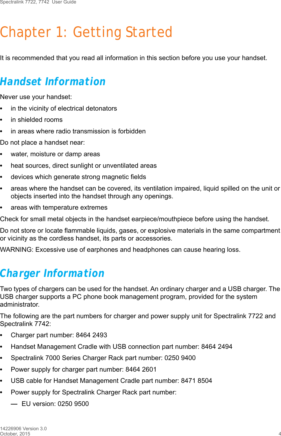 Spectralink 7722, 7742  User Guide14226906 Version 3.0October, 2015 4Chapter 1: Getting StartedIt is recommended that you read all information in this section before you use your handset.Handset InformationNever use your handset:•in the vicinity of electrical detonators•in shielded rooms•in areas where radio transmission is forbiddenDo not place a handset near:•water, moisture or damp areas•heat sources, direct sunlight or unventilated areas•devices which generate strong magnetic fields•areas where the handset can be covered, its ventilation impaired, liquid spilled on the unit or objects inserted into the handset through any openings.•areas with temperature extremesCheck for small metal objects in the handset earpiece/mouthpiece before using the handset.Do not store or locate flammable liquids, gases, or explosive materials in the same compartment or vicinity as the cordless handset, its parts or accessories.WARNING: Excessive use of earphones and headphones can cause hearing loss.Charger InformationTwo types of chargers can be used for the handset. An ordinary charger and a USB charger. The USB charger supports a PC phone book management program, provided for the system administrator.The following are the part numbers for charger and power supply unit for Spectralink 7722 and Spectralink 7742:•Charger part number: 8464 2493•Handset Management Cradle with USB connection part number: 8464 2494•Spectralink 7000 Series Charger Rack part number: 0250 9400•Power supply for charger part number: 8464 2601•USB cable for Handset Management Cradle part number: 8471 8504•Power supply for Spectralink Charger Rack part number:—EU version: 0250 9500