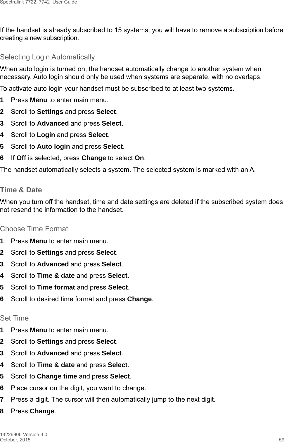 Spectralink 7722, 7742  User Guide14226906 Version 3.0October, 2015 59If the handset is already subscribed to 15 systems, you will have to remove a subscription before creating a new subscription.Selecting Login AutomaticallyWhen auto login is turned on, the handset automatically change to another system when necessary. Auto login should only be used when systems are separate, with no overlaps.To activate auto login your handset must be subscribed to at least two systems.1Press Menu to enter main menu.2Scroll to Settings and press Select. 3Scroll to Advanced and press Select.4Scroll to Login and press Select.5Scroll to Auto login and press Select.6If Off is selected, press Change to select On.The handset automatically selects a system. The selected system is marked with an A.Time &amp; DateWhen you turn off the handset, time and date settings are deleted if the subscribed system does not resend the information to the handset.Choose Time Format1Press Menu to enter main menu.2Scroll to Settings and press Select. 3Scroll to Advanced and press Select.4Scroll to Time &amp; date and press Select.5Scroll to Time format and press Select.6Scroll to desired time format and press Change.Set Time1Press Menu to enter main menu.2Scroll to Settings and press Select. 3Scroll to Advanced and press Select.4Scroll to Time &amp; date and press Select.5Scroll to Change time and press Select.6Place cursor on the digit, you want to change. 7Press a digit. The cursor will then automatically jump to the next digit.8Press Change. 