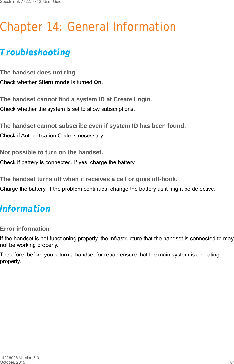 Spectralink 7722, 7742  User Guide14226906 Version 3.0October, 2015 61Chapter 14: General InformationTroubleshootingThe handset does not ring.Check whether Silent mode is turned On.The handset cannot find a system ID at Create Login.Check whether the system is set to allow subscriptions.The handset cannot subscribe even if system ID has been found.Check if Authentication Code is necessary.Not possible to turn on the handset. Check if battery is connected. If yes, charge the battery.The handset turns off when it receives a call or goes off-hook.Charge the battery. If the problem continues, change the battery as it might be defective.InformationError informationIf the handset is not functioning properly, the infrastructure that the handset is connected to may not be working properly.Therefore, before you return a handset for repair ensure that the main system is operating properly.