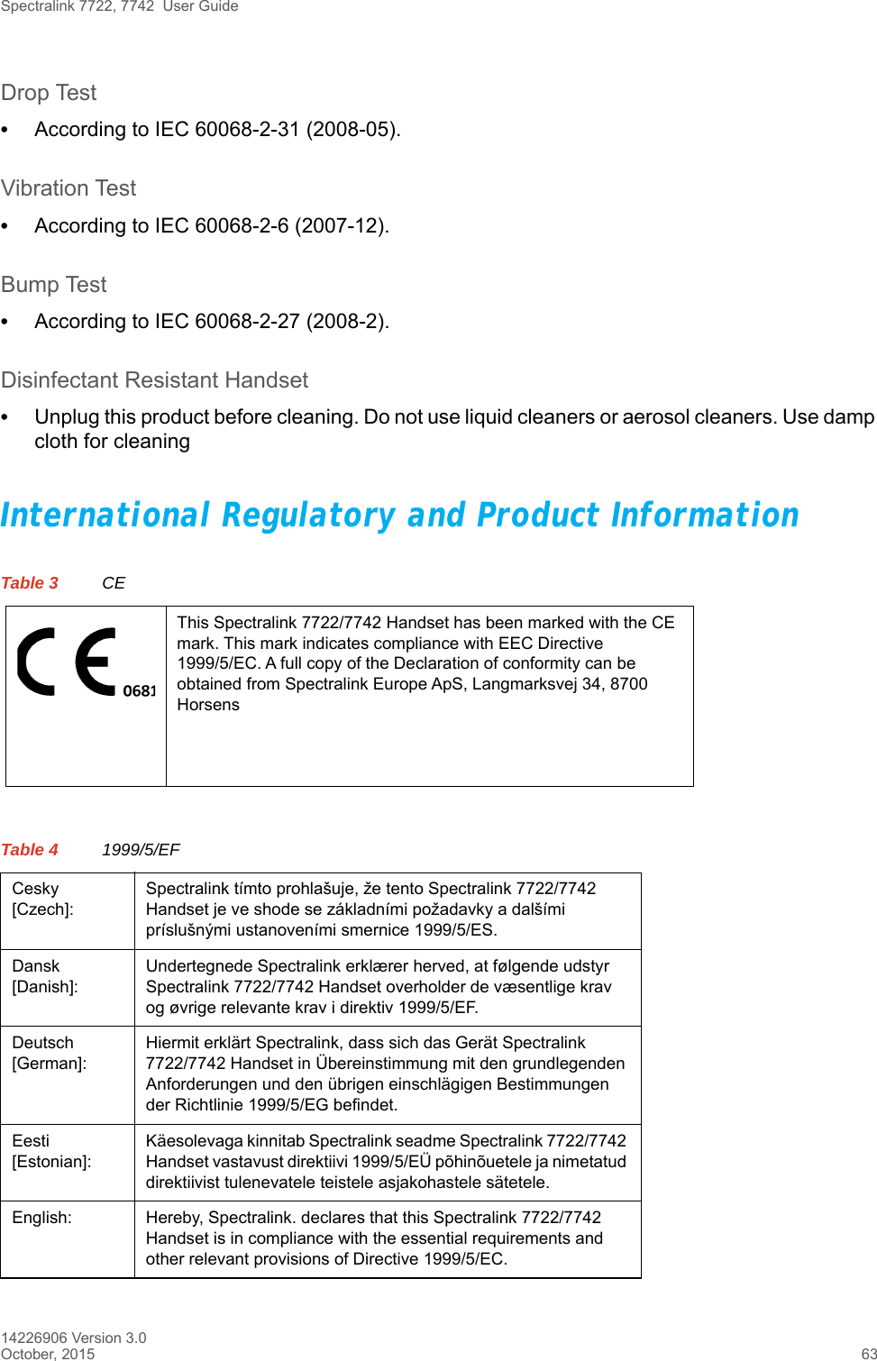 Spectralink 7722, 7742  User Guide14226906 Version 3.0October, 2015 63Drop Test•According to IEC 60068-2-31 (2008-05).Vibration Test•According to IEC 60068-2-6 (2007-12).Bump Test•According to IEC 60068-2-27 (2008-2).Disinfectant Resistant Handset•Unplug this product before cleaning. Do not use liquid cleaners or aerosol cleaners. Use damp cloth for cleaningInternational Regulatory and Product InformationTable 3 CEThis Spectralink 7722/7742 Handset has been marked with the CE mark. This mark indicates compliance with EEC Directive 1999/5/EC. A full copy of the Declaration of conformity can be obtained from Spectralink Europe ApS, Langmarksvej 34, 8700 HorsensTable 4 1999/5/EFCesky [Czech]:Spectralink tímto prohlašuje, že tento Spectralink 7722/7742 Handset je ve shode se základními požadavky a dalšími príslušnými ustanoveními smernice 1999/5/ES.Dansk [Danish]:Undertegnede Spectralink erklærer herved, at følgende udstyr Spectralink 7722/7742 Handset overholder de væsentlige krav og øvrige relevante krav i direktiv 1999/5/EF.Deutsch [German]:Hiermit erklärt Spectralink, dass sich das Gerät Spectralink 7722/7742 Handset in Übereinstimmung mit den grundlegenden Anforderungen und den übrigen einschlägigen Bestimmungen der Richtlinie 1999/5/EG befindet.Eesti [Estonian]:Käesolevaga kinnitab Spectralink seadme Spectralink 7722/7742 Handset vastavust direktiivi 1999/5/EÜ põhinõuetele ja nimetatud direktiivist tulenevatele teistele asjakohastele sätetele.English: Hereby, Spectralink. declares that this Spectralink 7722/7742 Handset is in compliance with the essential requirements and other relevant provisions of Directive 1999/5/EC.