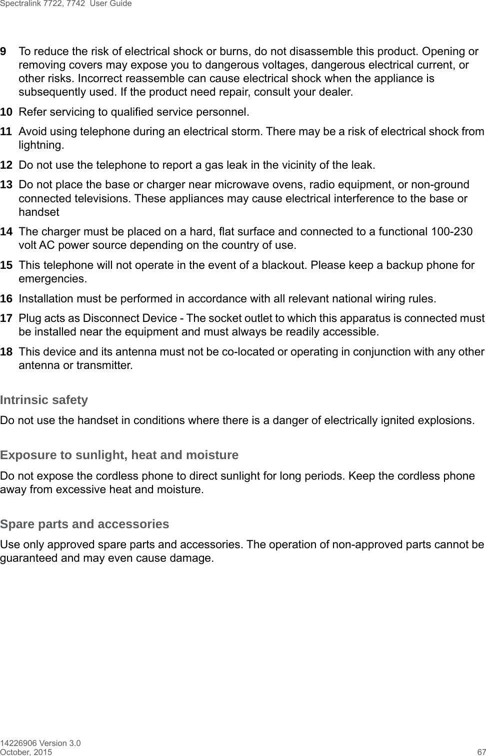 Spectralink 7722, 7742  User Guide14226906 Version 3.0October, 2015 679To reduce the risk of electrical shock or burns, do not disassemble this product. Opening or removing covers may expose you to dangerous voltages, dangerous electrical current, or other risks. Incorrect reassemble can cause electrical shock when the appliance is subsequently used. If the product need repair, consult your dealer.10 Refer servicing to qualified service personnel. 11 Avoid using telephone during an electrical storm. There may be a risk of electrical shock from lightning.12 Do not use the telephone to report a gas leak in the vicinity of the leak.13 Do not place the base or charger near microwave ovens, radio equipment, or non-ground connected televisions. These appliances may cause electrical interference to the base or handset14 The charger must be placed on a hard, flat surface and connected to a functional 100-230 volt AC power source depending on the country of use.15 This telephone will not operate in the event of a blackout. Please keep a backup phone for emergencies.16 Installation must be performed in accordance with all relevant national wiring rules.17 Plug acts as Disconnect Device - The socket outlet to which this apparatus is connected must be installed near the equipment and must always be readily accessible.18 This device and its antenna must not be co-located or operating in conjunction with any other antenna or transmitter.Intrinsic safetyDo not use the handset in conditions where there is a danger of electrically ignited explosions.Exposure to sunlight, heat and moistureDo not expose the cordless phone to direct sunlight for long periods. Keep the cordless phone away from excessive heat and moisture.Spare parts and accessoriesUse only approved spare parts and accessories. The operation of non-approved parts cannot be guaranteed and may even cause damage.