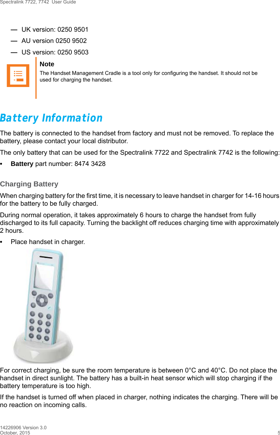 Spectralink 7722, 7742  User Guide14226906 Version 3.0October, 2015 5—UK version: 0250 9501—AU version 0250 9502—US version: 0250 9503Battery InformationThe battery is connected to the handset from factory and must not be removed. To replace the battery, please contact your local distributor.The only battery that can be used for the Spectralink 7722 and Spectralink 7742 is the following:• Battery part number: 8474 3428Charging BatteryWhen charging battery for the first time, it is necessary to leave handset in charger for 14-16 hours for the battery to be fully charged.During normal operation, it takes approximately 6 hours to charge the handset from fully discharged to its full capacity. Turning the backlight off reduces charging time with approximately 2 hours. •Place handset in charger. For correct charging, be sure the room temperature is between 0°C and 40°C. Do not place the handset in direct sunlight. The battery has a built-in heat sensor which will stop charging if the battery temperature is too high.If the handset is turned off when placed in charger, nothing indicates the charging. There will be no reaction on incoming calls.Note The Handset Management Cradle is a tool only for configuring the handset. It should not be used for charging the handset.