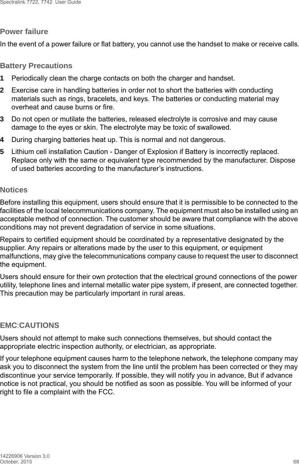 Spectralink 7722, 7742  User Guide14226906 Version 3.0October, 2015 68Power failureIn the event of a power failure or flat battery, you cannot use the handset to make or receive calls.Battery Precautions1Periodically clean the charge contacts on both the charger and handset.2Exercise care in handling batteries in order not to short the batteries with conducting materials such as rings, bracelets, and keys. The batteries or conducting material may overheat and cause burns or fire.3Do not open or mutilate the batteries, released electrolyte is corrosive and may cause damage to the eyes or skin. The electrolyte may be toxic of swallowed.4During charging batteries heat up. This is normal and not dangerous.5Lithium cell installation Caution - Danger of Explosion if Battery is incorrectly replaced. Replace only with the same or equivalent type recommended by the manufacturer. Dispose of used batteries according to the manufacturer’s instructions.NoticesBefore installing this equipment, users should ensure that it is permissible to be connected to the facilities of the local telecommunications company. The equipment must also be installed using an acceptable method of connection. The customer should be aware that compliance with the above conditions may not prevent degradation of service in some situations.Repairs to certified equipment should be coordinated by a representative designated by the supplier. Any repairs or alterations made by the user to this equipment, or equipment malfunctions, may give the telecommunications company cause to request the user to disconnect the equipment.Users should ensure for their own protection that the electrical ground connections of the power utility, telephone lines and internal metallic water pipe system, if present, are connected together. This precaution may be particularly important in rural areas.EMC:CAUTIONSUsers should not attempt to make such connections themselves, but should contact the appropriate electric inspection authority, or electrician, as appropriate.If your telephone equipment causes harm to the telephone network, the telephone company may ask you to disconnect the system from the line until the problem has been corrected or they may discontinue your service temporarily. If possible, they will notify you in advance, But if advance notice is not practical, you should be notified as soon as possible. You will be informed of your right to file a complaint with the FCC.