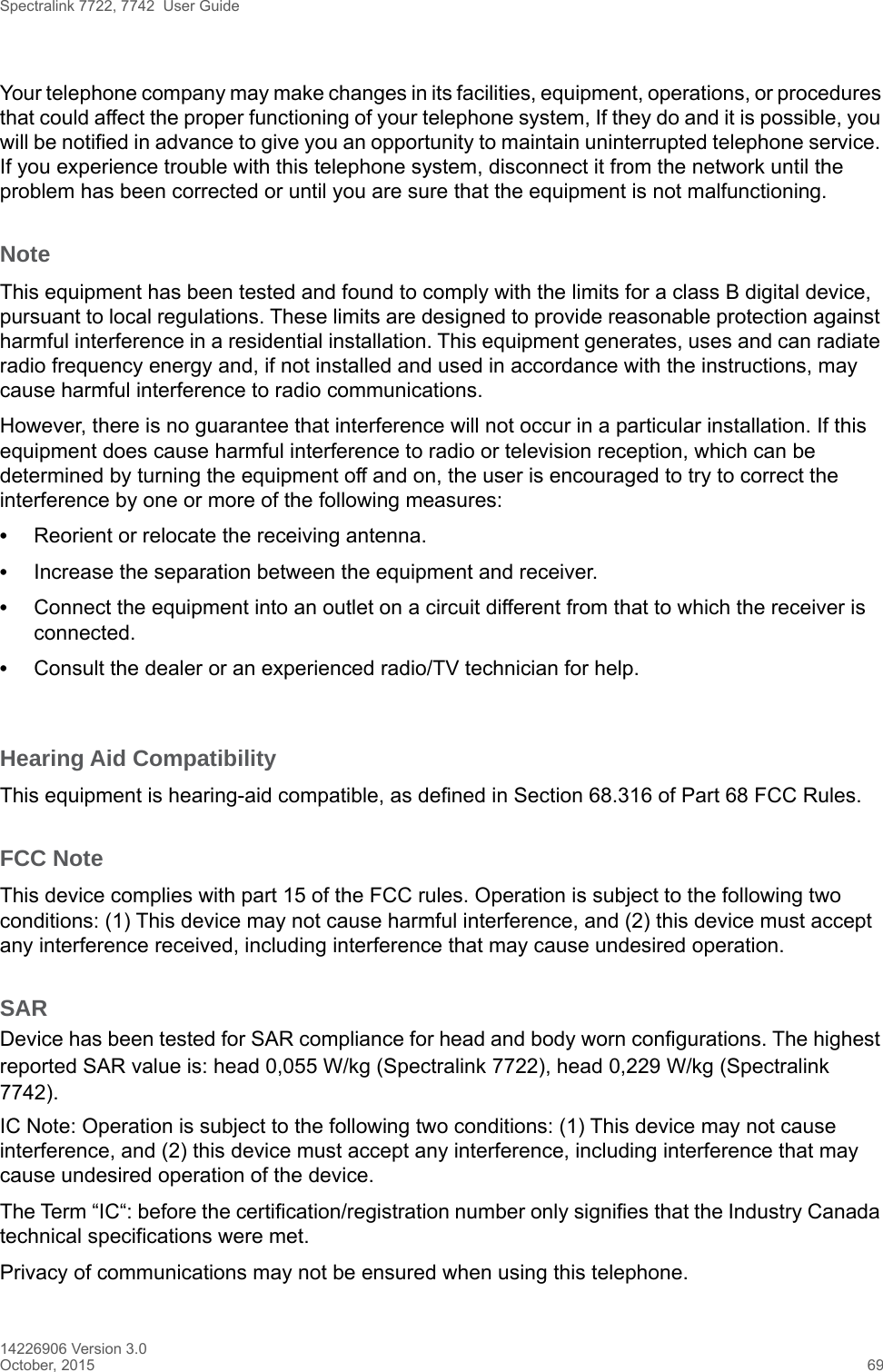 Spectralink 7722, 7742  User Guide14226906 Version 3.0October, 2015 69Your telephone company may make changes in its facilities, equipment, operations, or procedures that could affect the proper functioning of your telephone system, If they do and it is possible, you will be notified in advance to give you an opportunity to maintain uninterrupted telephone service. If you experience trouble with this telephone system, disconnect it from the network until the problem has been corrected or until you are sure that the equipment is not malfunctioning.NoteThis equipment has been tested and found to comply with the limits for a class B digital device, pursuant to local regulations. These limits are designed to provide reasonable protection against harmful interference in a residential installation. This equipment generates, uses and can radiate radio frequency energy and, if not installed and used in accordance with the instructions, may cause harmful interference to radio communications. However, there is no guarantee that interference will not occur in a particular installation. If this equipment does cause harmful interference to radio or television reception, which can be determined by turning the equipment off and on, the user is encouraged to try to correct the interference by one or more of the following measures:•Reorient or relocate the receiving antenna.•Increase the separation between the equipment and receiver.•Connect the equipment into an outlet on a circuit different from that to which the receiver is connected.•Consult the dealer or an experienced radio/TV technician for help. Hearing Aid CompatibilityThis equipment is hearing-aid compatible, as defined in Section 68.316 of Part 68 FCC Rules.FCC NoteThis device complies with part 15 of the FCC rules. Operation is subject to the following two conditions: (1) This device may not cause harmful interference, and (2) this device must accept any interference received, including interference that may cause undesired operation.SARDevice has been tested for SAR compliance for head and body worn configurations. The highest reported SAR value is: head 0,055 W/kg (Spectralink 7722), head 0,229 W/kg (Spectralink 7742).IC Note: Operation is subject to the following two conditions: (1) This device may not cause interference, and (2) this device must accept any interference, including interference that may cause undesired operation of the device.The Term “IC“: before the certification/registration number only signifies that the Industry Canada technical specifications were met.Privacy of communications may not be ensured when using this telephone.