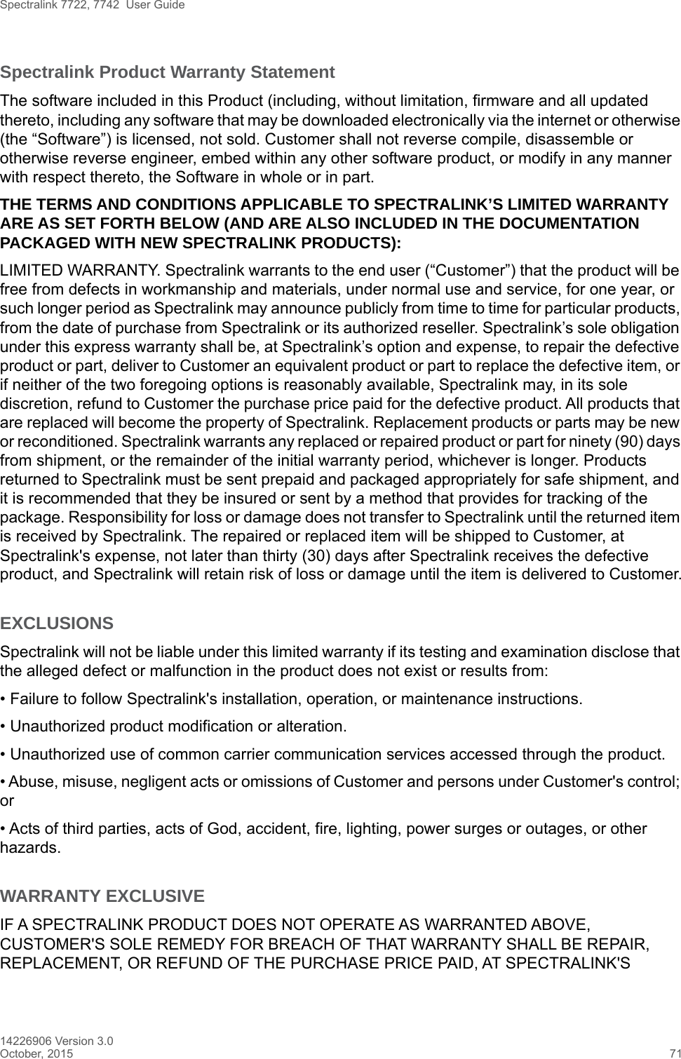 Spectralink 7722, 7742  User Guide14226906 Version 3.0October, 2015 71Spectralink Product Warranty Statement The software included in this Product (including, without limitation, firmware and all updated thereto, including any software that may be downloaded electronically via the internet or otherwise (the “Software”) is licensed, not sold. Customer shall not reverse compile, disassemble or otherwise reverse engineer, embed within any other software product, or modify in any manner with respect thereto, the Software in whole or in part. THE TERMS AND CONDITIONS APPLICABLE TO SPECTRALINK’S LIMITED WARRANTY ARE AS SET FORTH BELOW (AND ARE ALSO INCLUDED IN THE DOCUMENTATION PACKAGED WITH NEW SPECTRALINK PRODUCTS):LIMITED WARRANTY. Spectralink warrants to the end user (“Customer”) that the product will be free from defects in workmanship and materials, under normal use and service, for one year, or such longer period as Spectralink may announce publicly from time to time for particular products, from the date of purchase from Spectralink or its authorized reseller. Spectralink’s sole obligation under this express warranty shall be, at Spectralink’s option and expense, to repair the defective product or part, deliver to Customer an equivalent product or part to replace the defective item, or if neither of the two foregoing options is reasonably available, Spectralink may, in its sole discretion, refund to Customer the purchase price paid for the defective product. All products that are replaced will become the property of Spectralink. Replacement products or parts may be new or reconditioned. Spectralink warrants any replaced or repaired product or part for ninety (90) days from shipment, or the remainder of the initial warranty period, whichever is longer. Products returned to Spectralink must be sent prepaid and packaged appropriately for safe shipment, and it is recommended that they be insured or sent by a method that provides for tracking of the package. Responsibility for loss or damage does not transfer to Spectralink until the returned item is received by Spectralink. The repaired or replaced item will be shipped to Customer, at Spectralink&apos;s expense, not later than thirty (30) days after Spectralink receives the defective product, and Spectralink will retain risk of loss or damage until the item is delivered to Customer.EXCLUSIONSSpectralink will not be liable under this limited warranty if its testing and examination disclose that the alleged defect or malfunction in the product does not exist or results from:• Failure to follow Spectralink&apos;s installation, operation, or maintenance instructions.• Unauthorized product modification or alteration.• Unauthorized use of common carrier communication services accessed through the product.• Abuse, misuse, negligent acts or omissions of Customer and persons under Customer&apos;s control; or• Acts of third parties, acts of God, accident, fire, lighting, power surges or outages, or other hazards.WARRANTY EXCLUSIVEIF A SPECTRALINK PRODUCT DOES NOT OPERATE AS WARRANTED ABOVE, CUSTOMER&apos;S SOLE REMEDY FOR BREACH OF THAT WARRANTY SHALL BE REPAIR, REPLACEMENT, OR REFUND OF THE PURCHASE PRICE PAID, AT SPECTRALINK&apos;S 