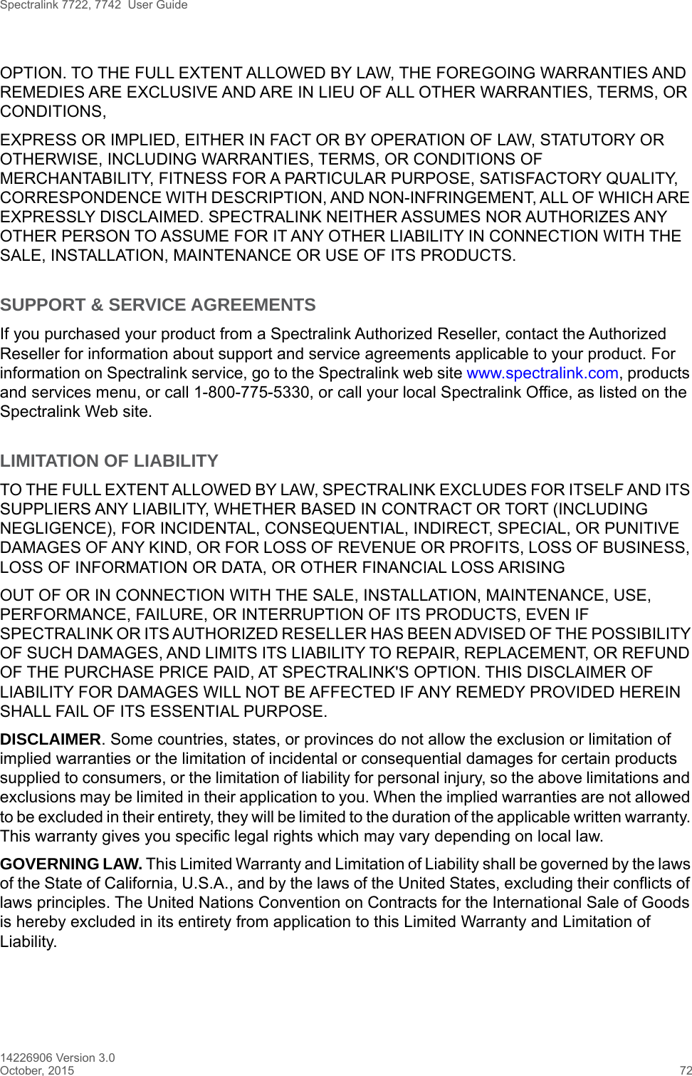 Spectralink 7722, 7742  User Guide14226906 Version 3.0October, 2015 72OPTION. TO THE FULL EXTENT ALLOWED BY LAW, THE FOREGOING WARRANTIES AND REMEDIES ARE EXCLUSIVE AND ARE IN LIEU OF ALL OTHER WARRANTIES, TERMS, OR CONDITIONS,EXPRESS OR IMPLIED, EITHER IN FACT OR BY OPERATION OF LAW, STATUTORY OR OTHERWISE, INCLUDING WARRANTIES, TERMS, OR CONDITIONS OF MERCHANTABILITY, FITNESS FOR A PARTICULAR PURPOSE, SATISFACTORY QUALITY, CORRESPONDENCE WITH DESCRIPTION, AND NON-INFRINGEMENT, ALL OF WHICH ARE EXPRESSLY DISCLAIMED. SPECTRALINK NEITHER ASSUMES NOR AUTHORIZES ANY OTHER PERSON TO ASSUME FOR IT ANY OTHER LIABILITY IN CONNECTION WITH THE SALE, INSTALLATION, MAINTENANCE OR USE OF ITS PRODUCTS.SUPPORT &amp; SERVICE AGREEMENTSIf you purchased your product from a Spectralink Authorized Reseller, contact the Authorized Reseller for information about support and service agreements applicable to your product. For information on Spectralink service, go to the Spectralink web site www.spectralink.com, products and services menu, or call 1-800-775-5330, or call your local Spectralink Office, as listed on the Spectralink Web site.LIMITATION OF LIABILITYTO THE FULL EXTENT ALLOWED BY LAW, SPECTRALINK EXCLUDES FOR ITSELF AND ITS SUPPLIERS ANY LIABILITY, WHETHER BASED IN CONTRACT OR TORT (INCLUDING NEGLIGENCE), FOR INCIDENTAL, CONSEQUENTIAL, INDIRECT, SPECIAL, OR PUNITIVE DAMAGES OF ANY KIND, OR FOR LOSS OF REVENUE OR PROFITS, LOSS OF BUSINESS, LOSS OF INFORMATION OR DATA, OR OTHER FINANCIAL LOSS ARISINGOUT OF OR IN CONNECTION WITH THE SALE, INSTALLATION, MAINTENANCE, USE, PERFORMANCE, FAILURE, OR INTERRUPTION OF ITS PRODUCTS, EVEN IF SPECTRALINK OR ITS AUTHORIZED RESELLER HAS BEEN ADVISED OF THE POSSIBILITY OF SUCH DAMAGES, AND LIMITS ITS LIABILITY TO REPAIR, REPLACEMENT, OR REFUND OF THE PURCHASE PRICE PAID, AT SPECTRALINK&apos;S OPTION. THIS DISCLAIMER OF LIABILITY FOR DAMAGES WILL NOT BE AFFECTED IF ANY REMEDY PROVIDED HEREIN SHALL FAIL OF ITS ESSENTIAL PURPOSE.DISCLAIMER. Some countries, states, or provinces do not allow the exclusion or limitation of implied warranties or the limitation of incidental or consequential damages for certain products supplied to consumers, or the limitation of liability for personal injury, so the above limitations and exclusions may be limited in their application to you. When the implied warranties are not allowed to be excluded in their entirety, they will be limited to the duration of the applicable written warranty. This warranty gives you specific legal rights which may vary depending on local law.GOVERNING LAW. This Limited Warranty and Limitation of Liability shall be governed by the laws of the State of California, U.S.A., and by the laws of the United States, excluding their conflicts of laws principles. The United Nations Convention on Contracts for the International Sale of Goods is hereby excluded in its entirety from application to this Limited Warranty and Limitation of Liability.