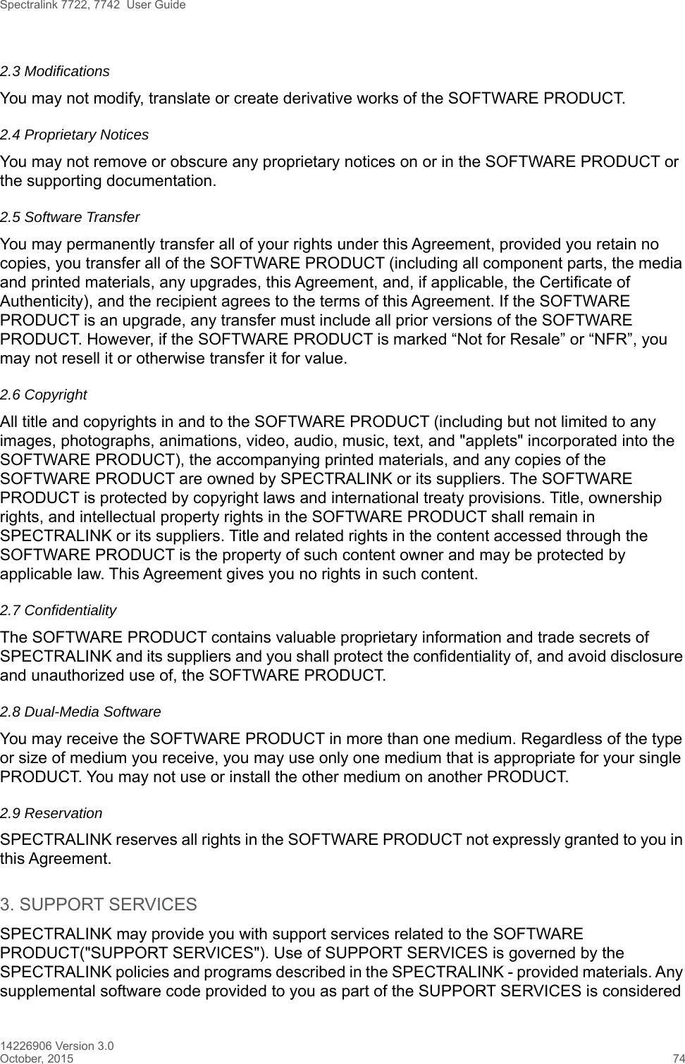 Spectralink 7722, 7742  User Guide14226906 Version 3.0October, 2015 742.3 ModificationsYou may not modify, translate or create derivative works of the SOFTWARE PRODUCT.2.4 Proprietary NoticesYou may not remove or obscure any proprietary notices on or in the SOFTWARE PRODUCT or the supporting documentation.2.5 Software TransferYou may permanently transfer all of your rights under this Agreement, provided you retain no copies, you transfer all of the SOFTWARE PRODUCT (including all component parts, the media and printed materials, any upgrades, this Agreement, and, if applicable, the Certificate of Authenticity), and the recipient agrees to the terms of this Agreement. If the SOFTWARE PRODUCT is an upgrade, any transfer must include all prior versions of the SOFTWARE PRODUCT. However, if the SOFTWARE PRODUCT is marked “Not for Resale” or “NFR”, you may not resell it or otherwise transfer it for value.2.6 CopyrightAll title and copyrights in and to the SOFTWARE PRODUCT (including but not limited to any images, photographs, animations, video, audio, music, text, and &quot;applets&quot; incorporated into the SOFTWARE PRODUCT), the accompanying printed materials, and any copies of the SOFTWARE PRODUCT are owned by SPECTRALINK or its suppliers. The SOFTWARE PRODUCT is protected by copyright laws and international treaty provisions. Title, ownership rights, and intellectual property rights in the SOFTWARE PRODUCT shall remain in SPECTRALINK or its suppliers. Title and related rights in the content accessed through the SOFTWARE PRODUCT is the property of such content owner and may be protected by applicable law. This Agreement gives you no rights in such content.2.7 Confidentiality The SOFTWARE PRODUCT contains valuable proprietary information and trade secrets of SPECTRALINK and its suppliers and you shall protect the confidentiality of, and avoid disclosure and unauthorized use of, the SOFTWARE PRODUCT.2.8 Dual-Media SoftwareYou may receive the SOFTWARE PRODUCT in more than one medium. Regardless of the type or size of medium you receive, you may use only one medium that is appropriate for your single PRODUCT. You may not use or install the other medium on another PRODUCT.2.9 ReservationSPECTRALINK reserves all rights in the SOFTWARE PRODUCT not expressly granted to you in this Agreement.3. SUPPORT SERVICESSPECTRALINK may provide you with support services related to the SOFTWARE PRODUCT(&quot;SUPPORT SERVICES&quot;). Use of SUPPORT SERVICES is governed by the SPECTRALINK policies and programs described in the SPECTRALINK - provided materials. Any supplemental software code provided to you as part of the SUPPORT SERVICES is considered 