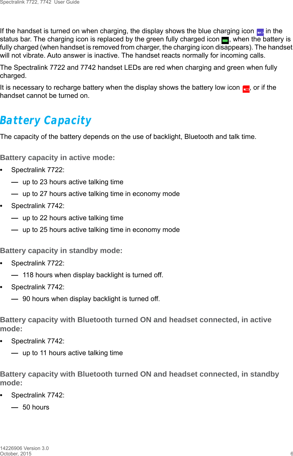 Spectralink 7722, 7742  User Guide14226906 Version 3.0October, 2015 6If the handset is turned on when charging, the display shows the blue charging icon   in the status bar. The charging icon is replaced by the green fully charged icon  , when the battery is fully charged (when handset is removed from charger, the charging icon disappears). The handset will not vibrate. Auto answer is inactive. The handset reacts normally for incoming calls.The Spectralink 7722 and 7742 handset LEDs are red when charging and green when fully charged.It is necessary to recharge battery when the display shows the battery low icon  , or if the handset cannot be turned on. Battery Capacity The capacity of the battery depends on the use of backlight, Bluetooth and talk time. Battery capacity in active mode:•Spectralink 7722: —up to 23 hours active talking time—up to 27 hours active talking time in economy mode•Spectralink 7742: —up to 22 hours active talking time—up to 25 hours active talking time in economy mode Battery capacity in standby mode:•Spectralink 7722: —118 hours when display backlight is turned off. •Spectralink 7742: —90 hours when display backlight is turned off.Battery capacity with Bluetooth turned ON and headset connected, in active mode:•Spectralink 7742: —up to 11 hours active talking timeBattery capacity with Bluetooth turned ON and headset connected, in standby mode:•Spectralink 7742:—50 hours