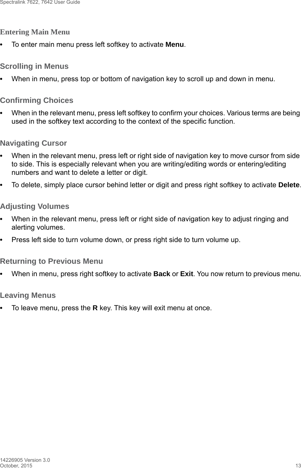 Spectralink 7622, 7642 User Guide14226905 Version 3.0October, 2015 13Entering Main Menu •To enter main menu press left softkey to activate Menu.Scrolling in Menus •When in menu, press top or bottom of navigation key to scroll up and down in menu.Confirming Choices •When in the relevant menu, press left softkey to confirm your choices. Various terms are being used in the softkey text according to the context of the specific function.Navigating Cursor •When in the relevant menu, press left or right side of navigation key to move cursor from side to side. This is especially relevant when you are writing/editing words or entering/editing numbers and want to delete a letter or digit. •To delete, simply place cursor behind letter or digit and press right softkey to activate Delete.Adjusting Volumes •When in the relevant menu, press left or right side of navigation key to adjust ringing and alerting volumes. •Press left side to turn volume down, or press right side to turn volume up.Returning to Previous Menu •When in menu, press right softkey to activate Back or Exit. You now return to previous menu.Leaving Menus •To leave menu, press the R key. This key will exit menu at once.