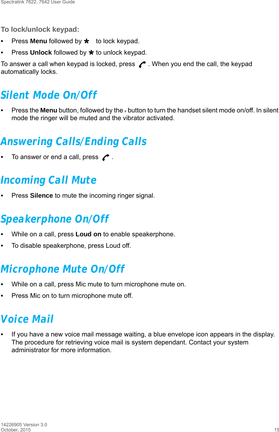 Spectralink 7622, 7642 User Guide14226905 Version 3.0October, 2015 15To lock/unlock keypad:•Press Menu followed by to lock keypad.•Press Unlock followed by  to unlock keypad.To answer a call when keypad is locked, press  . When you end the call, the keypad automatically locks.Silent Mode On/Off•Press the Menu button, followed by the # button to turn the handset silent mode on/off. In silent mode the ringer will be muted and the vibrator activated.Answering Calls/Ending Calls•To answer or end a call, press  .Incoming Call Mute•Press Silence to mute the incoming ringer signal.Speakerphone On/Off•While on a call, press Loud on to enable speakerphone.•To disable speakerphone, press Loud off. Microphone Mute On/Off•While on a call, press Mic mute to turn microphone mute on.•Press Mic on to turn microphone mute off.Voice Mail•If you have a new voice mail message waiting, a blue envelope icon appears in the display. The procedure for retrieving voice mail is system dependant. Contact your system administrator for more information.