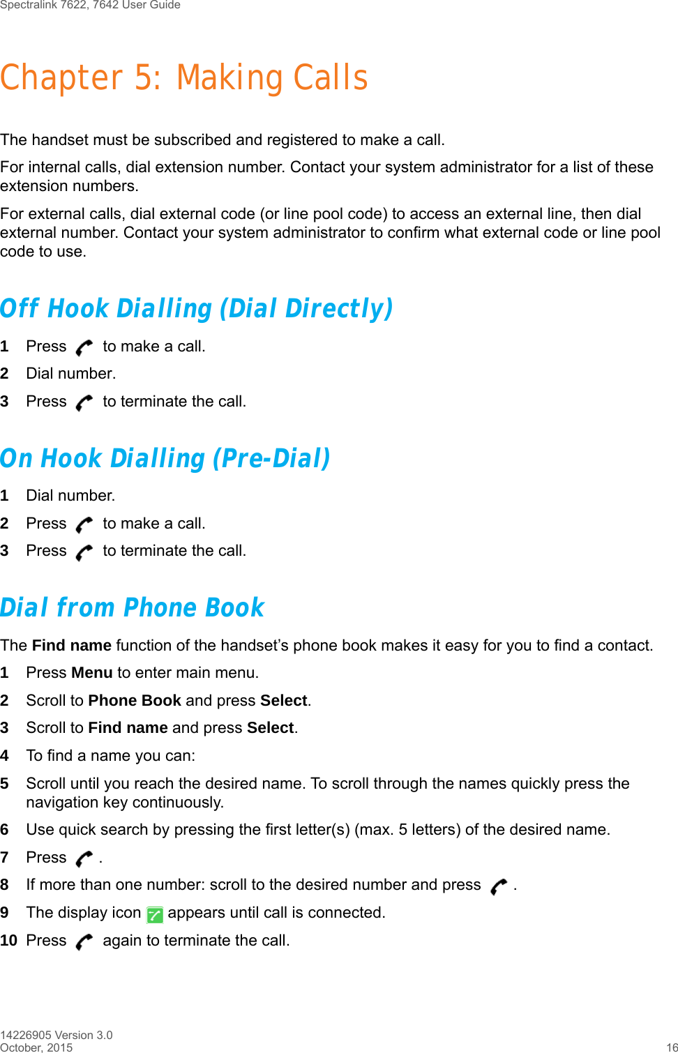 Spectralink 7622, 7642 User Guide14226905 Version 3.0October, 2015 16Chapter 5: Making CallsThe handset must be subscribed and registered to make a call. For internal calls, dial extension number. Contact your system administrator for a list of these extension numbers.For external calls, dial external code (or line pool code) to access an external line, then dial external number. Contact your system administrator to confirm what external code or line pool code to use.Off Hook Dialling (Dial Directly)1Press   to make a call. 2Dial number.3Press   to terminate the call.On Hook Dialling (Pre-Dial)1Dial number.2Press   to make a call.3Press   to terminate the call.Dial from Phone BookThe Find name function of the handset’s phone book makes it easy for you to find a contact.1Press Menu to enter main menu.2Scroll to Phone Book and press Select.3Scroll to Find name and press Select.4To find a name you can:5Scroll until you reach the desired name. To scroll through the names quickly press the navigation key continuously.6Use quick search by pressing the first letter(s) (max. 5 letters) of the desired name.7Press . 8If more than one number: scroll to the desired number and press  .9The display icon   appears until call is connected.10 Press   again to terminate the call.