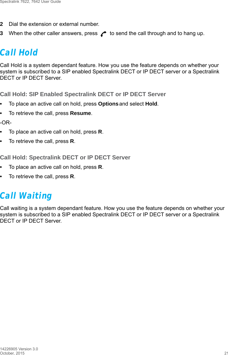 Spectralink 7622, 7642 User Guide14226905 Version 3.0October, 2015 212Dial the extension or external number.3When the other caller answers, press   to send the call through and to hang up.Call HoldCall Hold is a system dependant feature. How you use the feature depends on whether your system is subscribed to a SIP enabled Spectralink DECT or IP DECT server or a Spectralink DECT or IP DECT Server.Call Hold: SIP Enabled Spectralink DECT or IP DECT Server•To place an active call on hold, press Options and select Hold.•To retrieve the call, press Resume.-OR-•To place an active call on hold, press R.•To retrieve the call, press R.Call Hold: Spectralink DECT or IP DECT Server•To place an active call on hold, press R.•To retrieve the call, press R.Call WaitingCall waiting is a system dependant feature. How you use the feature depends on whether your system is subscribed to a SIP enabled Spectralink DECT or IP DECT server or a Spectralink DECT or IP DECT Server.