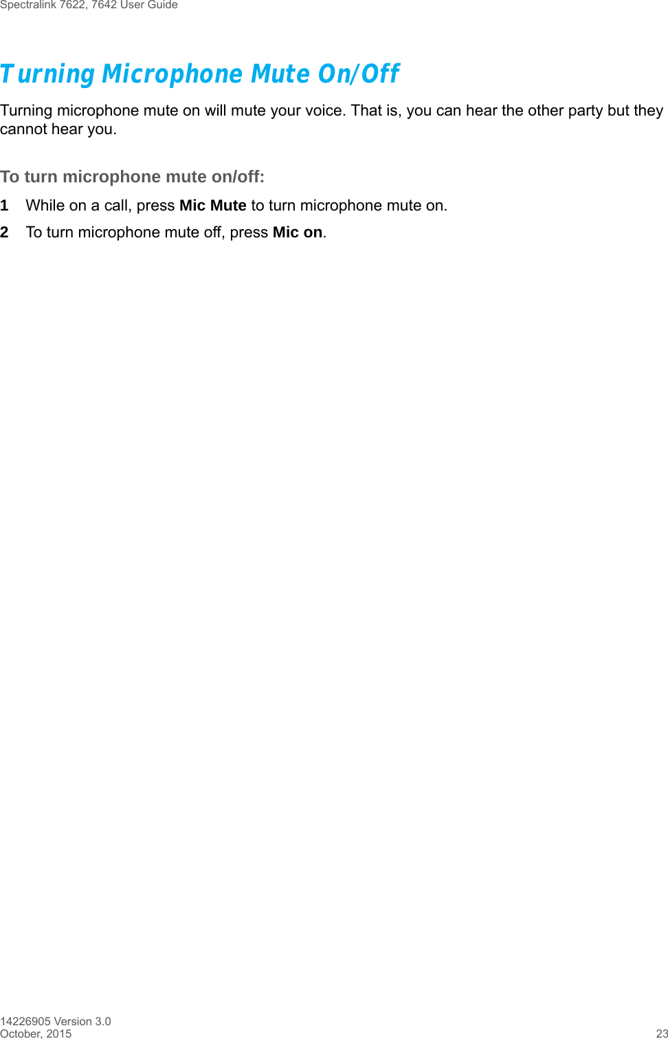 Spectralink 7622, 7642 User Guide14226905 Version 3.0October, 2015 23Turning Microphone Mute On/OffTurning microphone mute on will mute your voice. That is, you can hear the other party but they cannot hear you.To turn microphone mute on/off:1While on a call, press Mic Mute to turn microphone mute on.2To turn microphone mute off, press Mic on. 