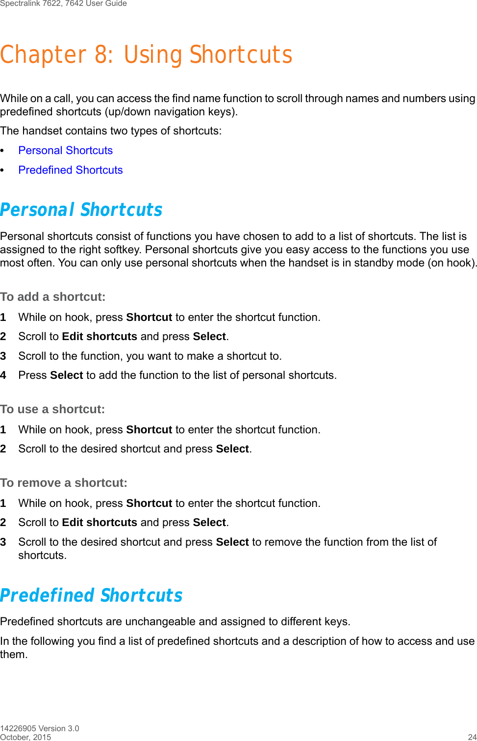 Spectralink 7622, 7642 User Guide14226905 Version 3.0October, 2015 24Chapter 8: Using ShortcutsWhile on a call, you can access the find name function to scroll through names and numbers using predefined shortcuts (up/down navigation keys).The handset contains two types of shortcuts:•Personal Shortcuts•Predefined ShortcutsPersonal Shortcuts Personal shortcuts consist of functions you have chosen to add to a list of shortcuts. The list is assigned to the right softkey. Personal shortcuts give you easy access to the functions you use most often. You can only use personal shortcuts when the handset is in standby mode (on hook).To add a shortcut:1While on hook, press Shortcut to enter the shortcut function.2Scroll to Edit shortcuts and press Select.3Scroll to the function, you want to make a shortcut to. 4Press Select to add the function to the list of personal shortcuts.To use a shortcut:1While on hook, press Shortcut to enter the shortcut function.2Scroll to the desired shortcut and press Select.To remove a shortcut:1While on hook, press Shortcut to enter the shortcut function.2Scroll to Edit shortcuts and press Select.3Scroll to the desired shortcut and press Select to remove the function from the list of shortcuts.Predefined ShortcutsPredefined shortcuts are unchangeable and assigned to different keys. In the following you find a list of predefined shortcuts and a description of how to access and use them.