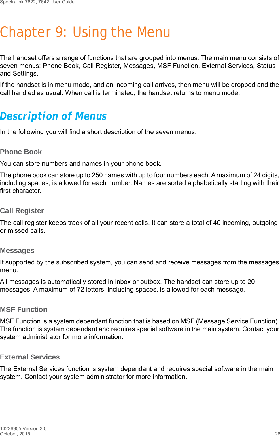 Spectralink 7622, 7642 User Guide14226905 Version 3.0October, 2015 26Chapter 9: Using the MenuThe handset offers a range of functions that are grouped into menus. The main menu consists of seven menus: Phone Book, Call Register, Messages, MSF Function, External Services, Status and Settings. If the handset is in menu mode, and an incoming call arrives, then menu will be dropped and the call handled as usual. When call is terminated, the handset returns to menu mode.Description of MenusIn the following you will find a short description of the seven menus. Phone BookYou can store numbers and names in your phone book.The phone book can store up to 250 names with up to four numbers each. A maximum of 24 digits, including spaces, is allowed for each number. Names are sorted alphabetically starting with their first character.Call RegisterThe call register keeps track of all your recent calls. It can store a total of 40 incoming, outgoing or missed calls. MessagesIf supported by the subscribed system, you can send and receive messages from the messages menu.All messages is automatically stored in inbox or outbox. The handset can store up to 20 messages. A maximum of 72 letters, including spaces, is allowed for each message.MSF FunctionMSF Function is a system dependant function that is based on MSF (Message Service Function). The function is system dependant and requires special software in the main system. Contact your system administrator for more information.External ServicesThe External Services function is system dependant and requires special software in the main system. Contact your system administrator for more information.