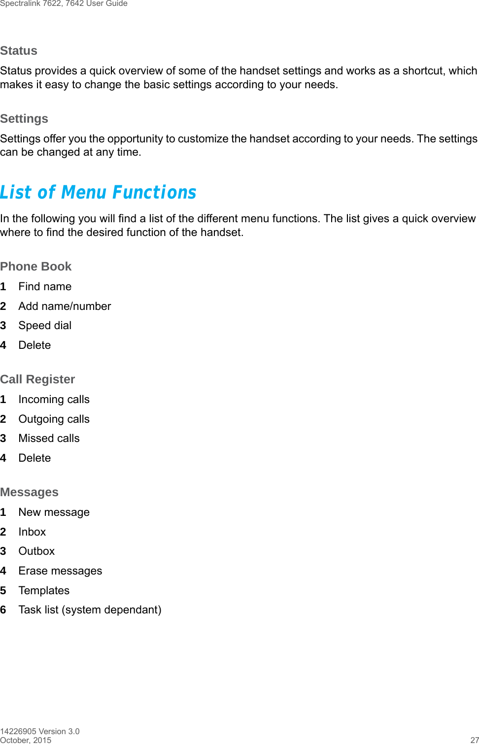 Spectralink 7622, 7642 User Guide14226905 Version 3.0October, 2015 27StatusStatus provides a quick overview of some of the handset settings and works as a shortcut, which makes it easy to change the basic settings according to your needs.SettingsSettings offer you the opportunity to customize the handset according to your needs. The settings can be changed at any time.List of Menu FunctionsIn the following you will find a list of the different menu functions. The list gives a quick overview where to find the desired function of the handset.Phone Book1Find name2Add name/number3Speed dial4DeleteCall Register1Incoming calls2Outgoing calls3Missed calls4DeleteMessages1New message2Inbox3Outbox4Erase messages5Templates6Task list (system dependant)