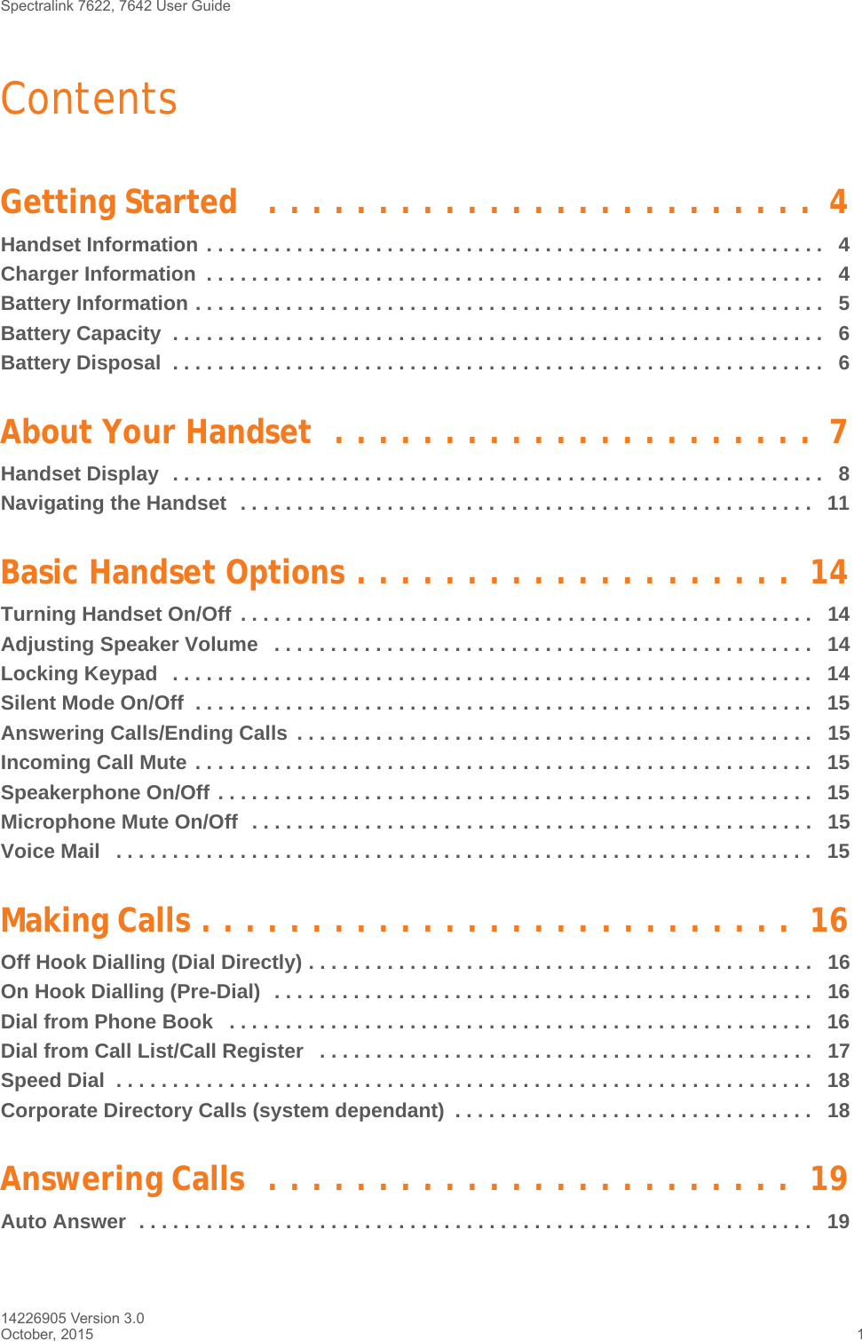 Spectralink 7622, 7642 User Guide 14226905 Version 3.0October, 2015 1ContentsGetting Started   . . . . . . . . . . . . . . . . . . . . . . . . .  4Handset Information . . . . . . . . . . . . . . . . . . . . . . . . . . . . . . . . . . . . . . . . . . . . . . . . . . . . . . .   4Charger Information  . . . . . . . . . . . . . . . . . . . . . . . . . . . . . . . . . . . . . . . . . . . . . . . . . . . . . . .   4Battery Information . . . . . . . . . . . . . . . . . . . . . . . . . . . . . . . . . . . . . . . . . . . . . . . . . . . . . . . .   5Battery Capacity  . . . . . . . . . . . . . . . . . . . . . . . . . . . . . . . . . . . . . . . . . . . . . . . . . . . . . . . . . .   6Battery Disposal  . . . . . . . . . . . . . . . . . . . . . . . . . . . . . . . . . . . . . . . . . . . . . . . . . . . . . . . . . .   6About Your Handset  . . . . . . . . . . . . . . . . . . . . . .  7Handset Display  . . . . . . . . . . . . . . . . . . . . . . . . . . . . . . . . . . . . . . . . . . . . . . . . . . . . . . . . . .   8Navigating the Handset  . . . . . . . . . . . . . . . . . . . . . . . . . . . . . . . . . . . . . . . . . . . . . . . . . . .   11Basic Handset Options . . . . . . . . . . . . . . . . . . . .  14Turning Handset On/Off  . . . . . . . . . . . . . . . . . . . . . . . . . . . . . . . . . . . . . . . . . . . . . . . . . . .   14Adjusting Speaker Volume   . . . . . . . . . . . . . . . . . . . . . . . . . . . . . . . . . . . . . . . . . . . . . . . .   14Locking Keypad   . . . . . . . . . . . . . . . . . . . . . . . . . . . . . . . . . . . . . . . . . . . . . . . . . . . . . . . . .   14Silent Mode On/Off  . . . . . . . . . . . . . . . . . . . . . . . . . . . . . . . . . . . . . . . . . . . . . . . . . . . . . . .   15Answering Calls/Ending Calls  . . . . . . . . . . . . . . . . . . . . . . . . . . . . . . . . . . . . . . . . . . . . . .   15Incoming Call Mute . . . . . . . . . . . . . . . . . . . . . . . . . . . . . . . . . . . . . . . . . . . . . . . . . . . . . . .  15Speakerphone On/Off . . . . . . . . . . . . . . . . . . . . . . . . . . . . . . . . . . . . . . . . . . . . . . . . . . . . .   15Microphone Mute On/Off  . . . . . . . . . . . . . . . . . . . . . . . . . . . . . . . . . . . . . . . . . . . . . . . . . .   15Voice Mail   . . . . . . . . . . . . . . . . . . . . . . . . . . . . . . . . . . . . . . . . . . . . . . . . . . . . . . . . . . . . . .   15Making Calls . . . . . . . . . . . . . . . . . . . . . . . . . . .  16Off Hook Dialling (Dial Directly) . . . . . . . . . . . . . . . . . . . . . . . . . . . . . . . . . . . . . . . . . . . . .   16On Hook Dialling (Pre-Dial)  . . . . . . . . . . . . . . . . . . . . . . . . . . . . . . . . . . . . . . . . . . . . . . . .   16Dial from Phone Book   . . . . . . . . . . . . . . . . . . . . . . . . . . . . . . . . . . . . . . . . . . . . . . . . . . . .   16Dial from Call List/Call Register   . . . . . . . . . . . . . . . . . . . . . . . . . . . . . . . . . . . . . . . . . . . .   17Speed Dial  . . . . . . . . . . . . . . . . . . . . . . . . . . . . . . . . . . . . . . . . . . . . . . . . . . . . . . . . . . . . . .   18Corporate Directory Calls (system dependant)  . . . . . . . . . . . . . . . . . . . . . . . . . . . . . . . .   18Answering Calls  . . . . . . . . . . . . . . . . . . . . . . . .  19Auto Answer  . . . . . . . . . . . . . . . . . . . . . . . . . . . . . . . . . . . . . . . . . . . . . . . . . . . . . . . . . . . .   19