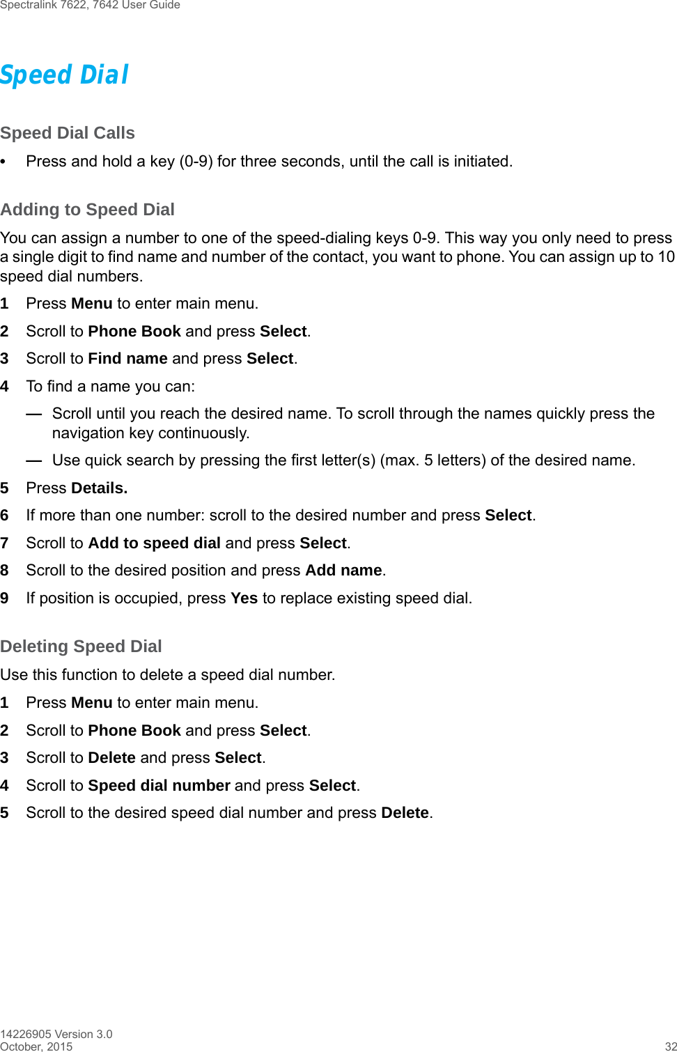Spectralink 7622, 7642 User Guide14226905 Version 3.0October, 2015 32Speed DialSpeed Dial Calls•Press and hold a key (0-9) for three seconds, until the call is initiated.Adding to Speed DialYou can assign a number to one of the speed-dialing keys 0-9. This way you only need to press a single digit to find name and number of the contact, you want to phone. You can assign up to 10 speed dial numbers.1Press Menu to enter main menu.2Scroll to Phone Book and press Select.3Scroll to Find name and press Select.4To find a name you can:—Scroll until you reach the desired name. To scroll through the names quickly press the navigation key continuously.—Use quick search by pressing the first letter(s) (max. 5 letters) of the desired name.5Press Details.6If more than one number: scroll to the desired number and press Select.7Scroll to Add to speed dial and press Select.8Scroll to the desired position and press Add name. 9If position is occupied, press Yes to replace existing speed dial.Deleting Speed DialUse this function to delete a speed dial number.1Press Menu to enter main menu.2Scroll to Phone Book and press Select.3Scroll to Delete and press Select.4Scroll to Speed dial number and press Select.5Scroll to the desired speed dial number and press Delete.