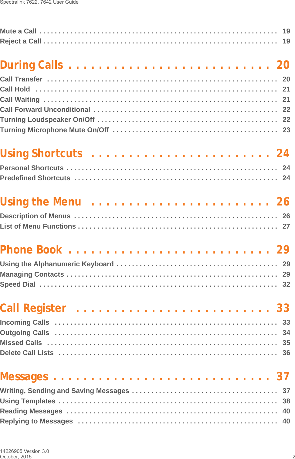 Spectralink 7622, 7642 User Guide 14226905 Version 3.0October, 2015 2Mute a Call . . . . . . . . . . . . . . . . . . . . . . . . . . . . . . . . . . . . . . . . . . . . . . . . . . . . . . . . . . . . . .   19Reject a Call . . . . . . . . . . . . . . . . . . . . . . . . . . . . . . . . . . . . . . . . . . . . . . . . . . . . . . . . . . . . .   19During Calls  . . . . . . . . . . . . . . . . . . . . . . . . . . .  20Call Transfer  . . . . . . . . . . . . . . . . . . . . . . . . . . . . . . . . . . . . . . . . . . . . . . . . . . . . . . . . . . . .   20Call Hold   . . . . . . . . . . . . . . . . . . . . . . . . . . . . . . . . . . . . . . . . . . . . . . . . . . . . . . . . . . . . . . .   21Call Waiting  . . . . . . . . . . . . . . . . . . . . . . . . . . . . . . . . . . . . . . . . . . . . . . . . . . . . . . . . . . . . .   21Call Forward Unconditional  . . . . . . . . . . . . . . . . . . . . . . . . . . . . . . . . . . . . . . . . . . . . . . . .   22Turning Loudspeaker On/Off . . . . . . . . . . . . . . . . . . . . . . . . . . . . . . . . . . . . . . . . . . . . . . .   22Turning Microphone Mute On/Off  . . . . . . . . . . . . . . . . . . . . . . . . . . . . . . . . . . . . . . . . . . .   23Using Shortcuts  . . . . . . . . . . . . . . . . . . . . . . . .  24Personal Shortcuts . . . . . . . . . . . . . . . . . . . . . . . . . . . . . . . . . . . . . . . . . . . . . . . . . . . . . . .  24Predefined Shortcuts  . . . . . . . . . . . . . . . . . . . . . . . . . . . . . . . . . . . . . . . . . . . . . . . . . . . . .  24Using the Menu   . . . . . . . . . . . . . . . . . . . . . . . .  26Description of Menus  . . . . . . . . . . . . . . . . . . . . . . . . . . . . . . . . . . . . . . . . . . . . . . . . . . . . .   26List of Menu Functions . . . . . . . . . . . . . . . . . . . . . . . . . . . . . . . . . . . . . . . . . . . . . . . . . . . .   27Phone Book  . . . . . . . . . . . . . . . . . . . . . . . . . . .  29Using the Alphanumeric Keyboard . . . . . . . . . . . . . . . . . . . . . . . . . . . . . . . . . . . . . . . . . .   29Managing Contacts . . . . . . . . . . . . . . . . . . . . . . . . . . . . . . . . . . . . . . . . . . . . . . . . . . . . . . .  29Speed Dial  . . . . . . . . . . . . . . . . . . . . . . . . . . . . . . . . . . . . . . . . . . . . . . . . . . . . . . . . . . . . . .   32Call Register   . . . . . . . . . . . . . . . . . . . . . . . . . .  33Incoming Calls   . . . . . . . . . . . . . . . . . . . . . . . . . . . . . . . . . . . . . . . . . . . . . . . . . . . . . . . . . .   33Outgoing Calls   . . . . . . . . . . . . . . . . . . . . . . . . . . . . . . . . . . . . . . . . . . . . . . . . . . . . . . . . . .   34Missed Calls   . . . . . . . . . . . . . . . . . . . . . . . . . . . . . . . . . . . . . . . . . . . . . . . . . . . . . . . . . . . .   35Delete Call Lists   . . . . . . . . . . . . . . . . . . . . . . . . . . . . . . . . . . . . . . . . . . . . . . . . . . . . . . . . .   36Messages . . . . . . . . . . . . . . . . . . . . . . . . . . . . .  37Writing, Sending and Saving Messages . . . . . . . . . . . . . . . . . . . . . . . . . . . . . . . . . . . . . .   37Using Templates  . . . . . . . . . . . . . . . . . . . . . . . . . . . . . . . . . . . . . . . . . . . . . . . . . . . . . . . . .   38Reading Messages  . . . . . . . . . . . . . . . . . . . . . . . . . . . . . . . . . . . . . . . . . . . . . . . . . . . . . . .  40Replying to Messages   . . . . . . . . . . . . . . . . . . . . . . . . . . . . . . . . . . . . . . . . . . . . . . . . . . . .   40