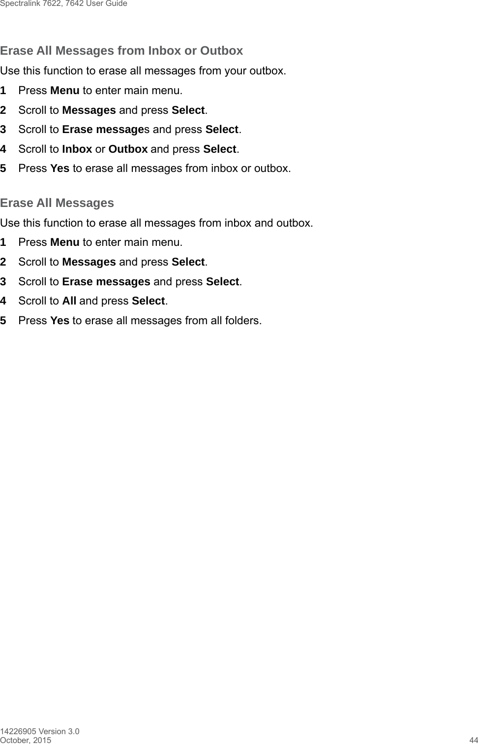 Spectralink 7622, 7642 User Guide14226905 Version 3.0October, 2015 44Erase All Messages from Inbox or OutboxUse this function to erase all messages from your outbox.1Press Menu to enter main menu.2Scroll to Messages and press Select.3Scroll to Erase messages and press Select.4Scroll to Inbox or Outbox and press Select.5Press Yes to erase all messages from inbox or outbox.Erase All MessagesUse this function to erase all messages from inbox and outbox.1Press Menu to enter main menu.2Scroll to Messages and press Select.3Scroll to Erase messages and press Select.4Scroll to All and press Select.5Press Yes to erase all messages from all folders.