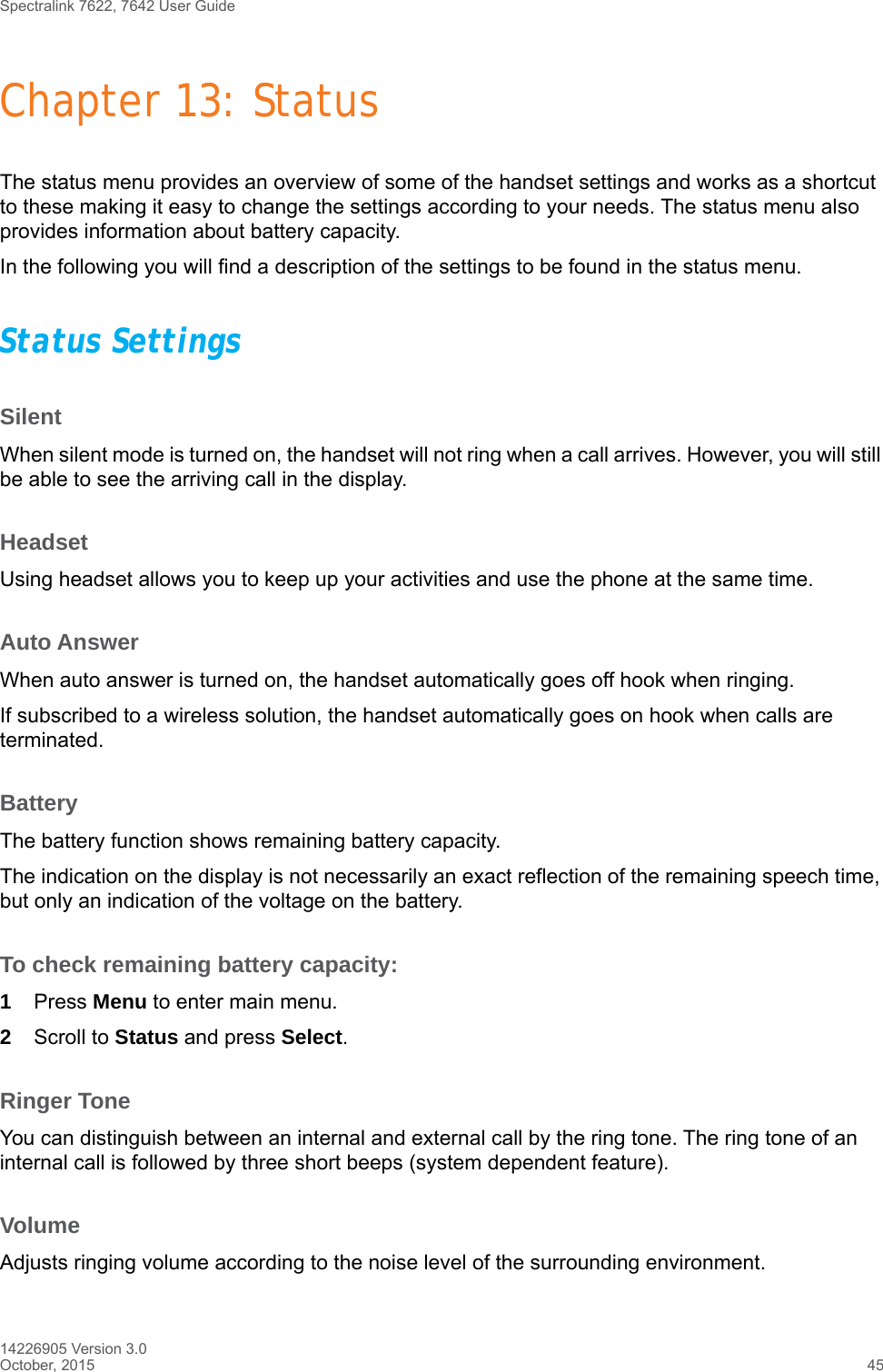 Spectralink 7622, 7642 User Guide14226905 Version 3.0October, 2015 45Chapter 13: StatusThe status menu provides an overview of some of the handset settings and works as a shortcut to these making it easy to change the settings according to your needs. The status menu also provides information about battery capacity.In the following you will find a description of the settings to be found in the status menu. Status SettingsSilentWhen silent mode is turned on, the handset will not ring when a call arrives. However, you will still be able to see the arriving call in the display.HeadsetUsing headset allows you to keep up your activities and use the phone at the same time. Auto AnswerWhen auto answer is turned on, the handset automatically goes off hook when ringing.If subscribed to a wireless solution, the handset automatically goes on hook when calls are terminated. BatteryThe battery function shows remaining battery capacity. The indication on the display is not necessarily an exact reflection of the remaining speech time, but only an indication of the voltage on the battery.To check remaining battery capacity:1Press Menu to enter main menu.2Scroll to Status and press Select.Ringer ToneYou can distinguish between an internal and external call by the ring tone. The ring tone of an internal call is followed by three short beeps (system dependent feature).VolumeAdjusts ringing volume according to the noise level of the surrounding environment.