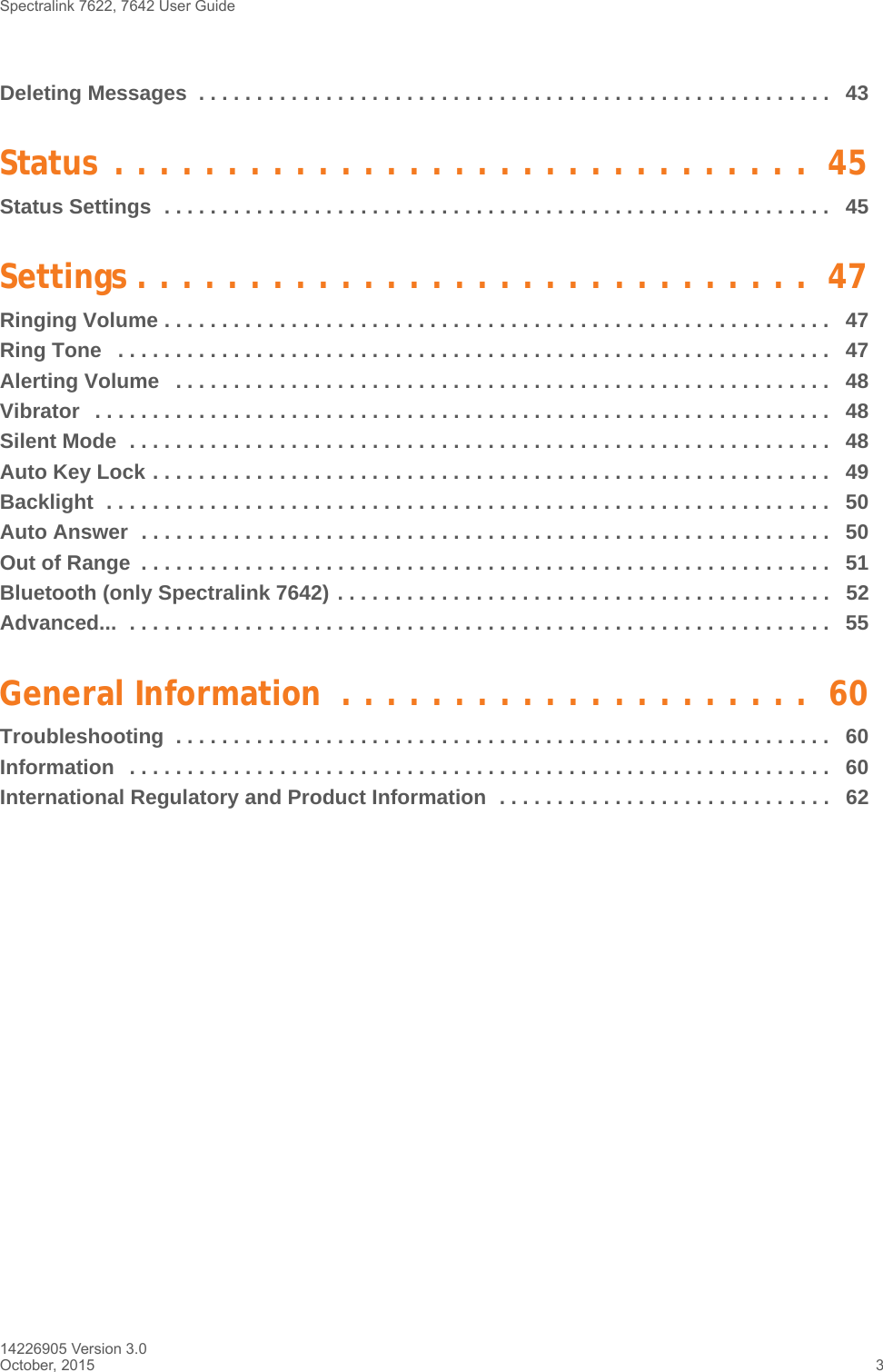 Spectralink 7622, 7642 User Guide 14226905 Version 3.0October, 2015 3Deleting Messages  . . . . . . . . . . . . . . . . . . . . . . . . . . . . . . . . . . . . . . . . . . . . . . . . . . . . . . .  43Status . . . . . . . . . . . . . . . . . . . . . . . . . . . . . . .  45Status Settings  . . . . . . . . . . . . . . . . . . . . . . . . . . . . . . . . . . . . . . . . . . . . . . . . . . . . . . . . . .   45Settings . . . . . . . . . . . . . . . . . . . . . . . . . . . . . .  47Ringing Volume . . . . . . . . . . . . . . . . . . . . . . . . . . . . . . . . . . . . . . . . . . . . . . . . . . . . . . . . . .   47Ring Tone   . . . . . . . . . . . . . . . . . . . . . . . . . . . . . . . . . . . . . . . . . . . . . . . . . . . . . . . . . . . . . .   47Alerting Volume   . . . . . . . . . . . . . . . . . . . . . . . . . . . . . . . . . . . . . . . . . . . . . . . . . . . . . . . . .   48Vibrator   . . . . . . . . . . . . . . . . . . . . . . . . . . . . . . . . . . . . . . . . . . . . . . . . . . . . . . . . . . . . . . . .   48Silent Mode  . . . . . . . . . . . . . . . . . . . . . . . . . . . . . . . . . . . . . . . . . . . . . . . . . . . . . . . . . . . . .   48Auto Key Lock . . . . . . . . . . . . . . . . . . . . . . . . . . . . . . . . . . . . . . . . . . . . . . . . . . . . . . . . . . .   49Backlight  . . . . . . . . . . . . . . . . . . . . . . . . . . . . . . . . . . . . . . . . . . . . . . . . . . . . . . . . . . . . . . .   50Auto Answer  . . . . . . . . . . . . . . . . . . . . . . . . . . . . . . . . . . . . . . . . . . . . . . . . . . . . . . . . . . . .   50Out of Range  . . . . . . . . . . . . . . . . . . . . . . . . . . . . . . . . . . . . . . . . . . . . . . . . . . . . . . . . . . . .   51Bluetooth (only Spectralink 7642) . . . . . . . . . . . . . . . . . . . . . . . . . . . . . . . . . . . . . . . . . . .   52Advanced...  . . . . . . . . . . . . . . . . . . . . . . . . . . . . . . . . . . . . . . . . . . . . . . . . . . . . . . . . . . . . .   55General Information  . . . . . . . . . . . . . . . . . . . . .  60Troubleshooting  . . . . . . . . . . . . . . . . . . . . . . . . . . . . . . . . . . . . . . . . . . . . . . . . . . . . . . . . .   60Information   . . . . . . . . . . . . . . . . . . . . . . . . . . . . . . . . . . . . . . . . . . . . . . . . . . . . . . . . . . . . .   60International Regulatory and Product Information  . . . . . . . . . . . . . . . . . . . . . . . . . . . . .   62