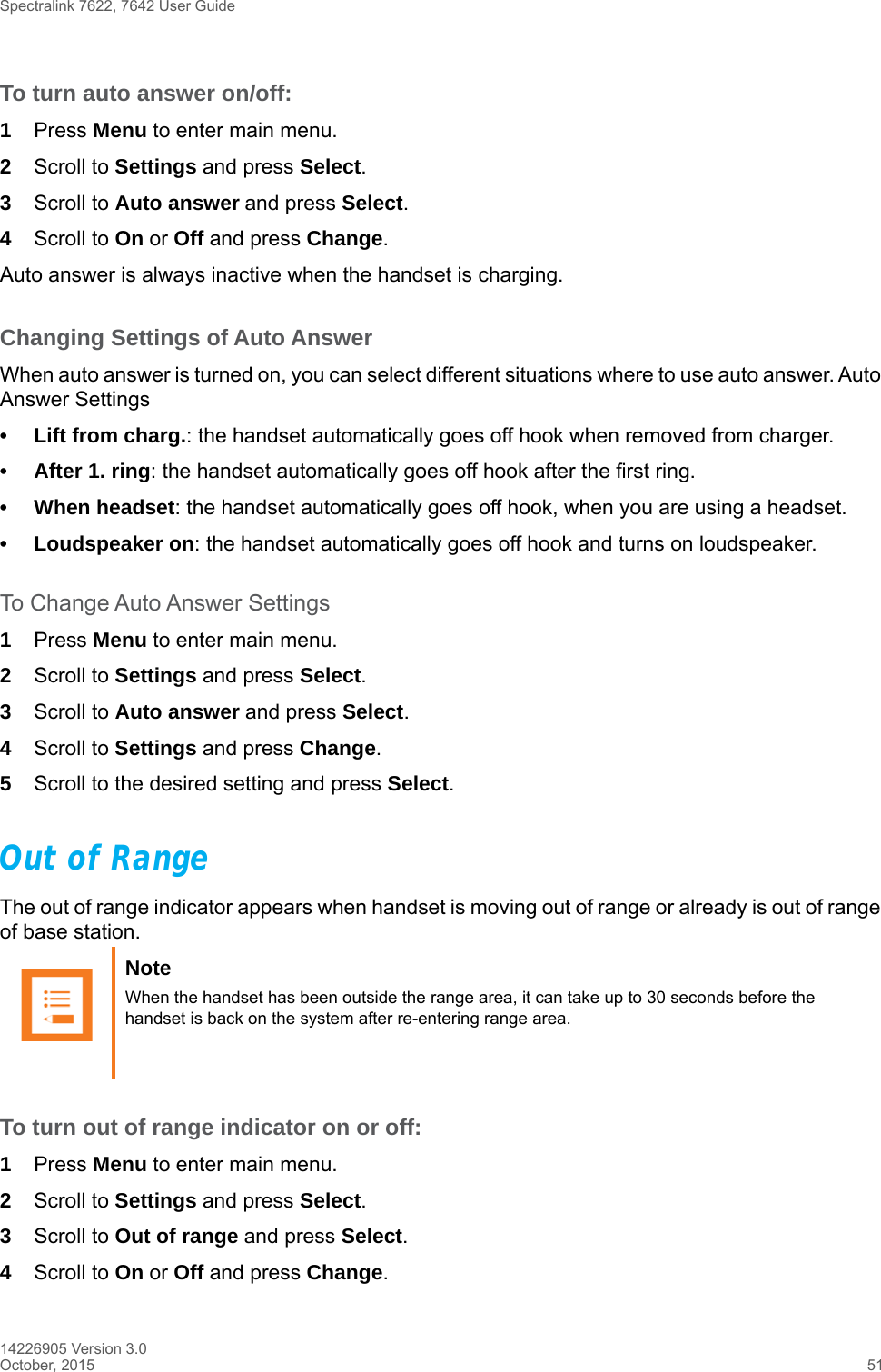 Spectralink 7622, 7642 User Guide14226905 Version 3.0October, 2015 51To turn auto answer on/off:1Press Menu to enter main menu.2Scroll to Settings and press Select.3Scroll to Auto answer and press Select.4Scroll to On or Off and press Change.Auto answer is always inactive when the handset is charging.Changing Settings of Auto AnswerWhen auto answer is turned on, you can select different situations where to use auto answer. Auto Answer Settings• Lift from charg.: the handset automatically goes off hook when removed from charger.• After 1. ring: the handset automatically goes off hook after the first ring.• When headset: the handset automatically goes off hook, when you are using a headset.• Loudspeaker on: the handset automatically goes off hook and turns on loudspeaker.To Change Auto Answer Settings1Press Menu to enter main menu.2Scroll to Settings and press Select.3Scroll to Auto answer and press Select.4Scroll to Settings and press Change.5Scroll to the desired setting and press Select.Out of RangeThe out of range indicator appears when handset is moving out of range or already is out of range of base station.To turn out of range indicator on or off:1Press Menu to enter main menu.2Scroll to Settings and press Select.3Scroll to Out of range and press Select.4Scroll to On or Off and press Change.Note When the handset has been outside the range area, it can take up to 30 seconds before the handset is back on the system after re-entering range area.