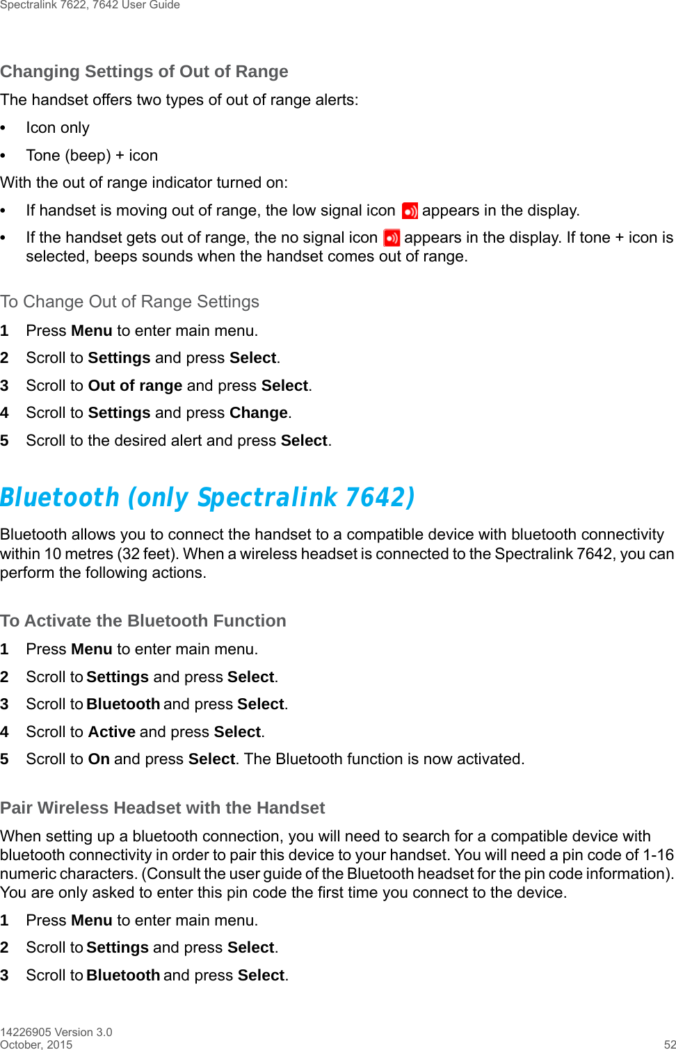 Spectralink 7622, 7642 User Guide14226905 Version 3.0October, 2015 52Changing Settings of Out of RangeThe handset offers two types of out of range alerts:•Icon only •Tone (beep) + iconWith the out of range indicator turned on:•If handset is moving out of range, the low signal icon   appears in the display. •If the handset gets out of range, the no signal icon   appears in the display. If tone + icon is selected, beeps sounds when the handset comes out of range.To Change Out of Range Settings 1Press Menu to enter main menu.2Scroll to Settings and press Select.3Scroll to Out of range and press Select.4Scroll to Settings and press Change.5Scroll to the desired alert and press Select.Bluetooth (only Spectralink 7642)Bluetooth allows you to connect the handset to a compatible device with bluetooth connectivity within 10 metres (32 feet). When a wireless headset is connected to the Spectralink 7642, you can perform the following actions.To Activate the Bluetooth Function1Press Menu to enter main menu.2Scroll to Settings and press Select.3Scroll to Bluetooth and press Select.4Scroll to Active and press Select.5Scroll to On and press Select. The Bluetooth function is now activated.Pair Wireless Headset with the HandsetWhen setting up a bluetooth connection, you will need to search for a compatible device with bluetooth connectivity in order to pair this device to your handset. You will need a pin code of 1-16 numeric characters. (Consult the user guide of the Bluetooth headset for the pin code information). You are only asked to enter this pin code the first time you connect to the device.1Press Menu to enter main menu.2Scroll to Settings and press Select.3Scroll to Bluetooth and press Select.