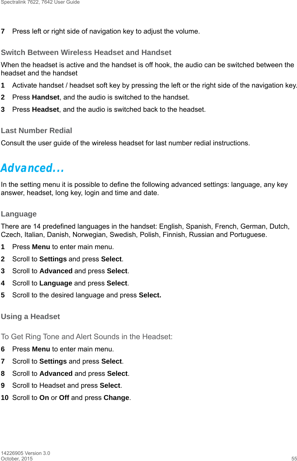 Spectralink 7622, 7642 User Guide14226905 Version 3.0October, 2015 557Press left or right side of navigation key to adjust the volume.Switch Between Wireless Headset and HandsetWhen the headset is active and the handset is off hook, the audio can be switched between the headset and the handset1Activate handset / headset soft key by pressing the left or the right side of the navigation key.2Press Handset, and the audio is switched to the handset.3Press Headset, and the audio is switched back to the headset.Last Number RedialConsult the user guide of the wireless headset for last number redial instructions.Advanced...In the setting menu it is possible to define the following advanced settings: language, any key answer, headset, long key, login and time and date.LanguageThere are 14 predefined languages in the handset: English, Spanish, French, German, Dutch, Czech, Italian, Danish, Norwegian, Swedish, Polish, Finnish, Russian and Portuguese.1Press Menu to enter main menu.2Scroll to Settings and press Select. 3Scroll to Advanced and press Select.4Scroll to Language and press Select.5Scroll to the desired language and press Select.Using a Headset To Get Ring Tone and Alert Sounds in the Headset:6Press Menu to enter main menu.7Scroll to Settings and press Select.8Scroll to Advanced and press Select.9Scroll to Headset and press Select. 10 Scroll to On or Off and press Change.