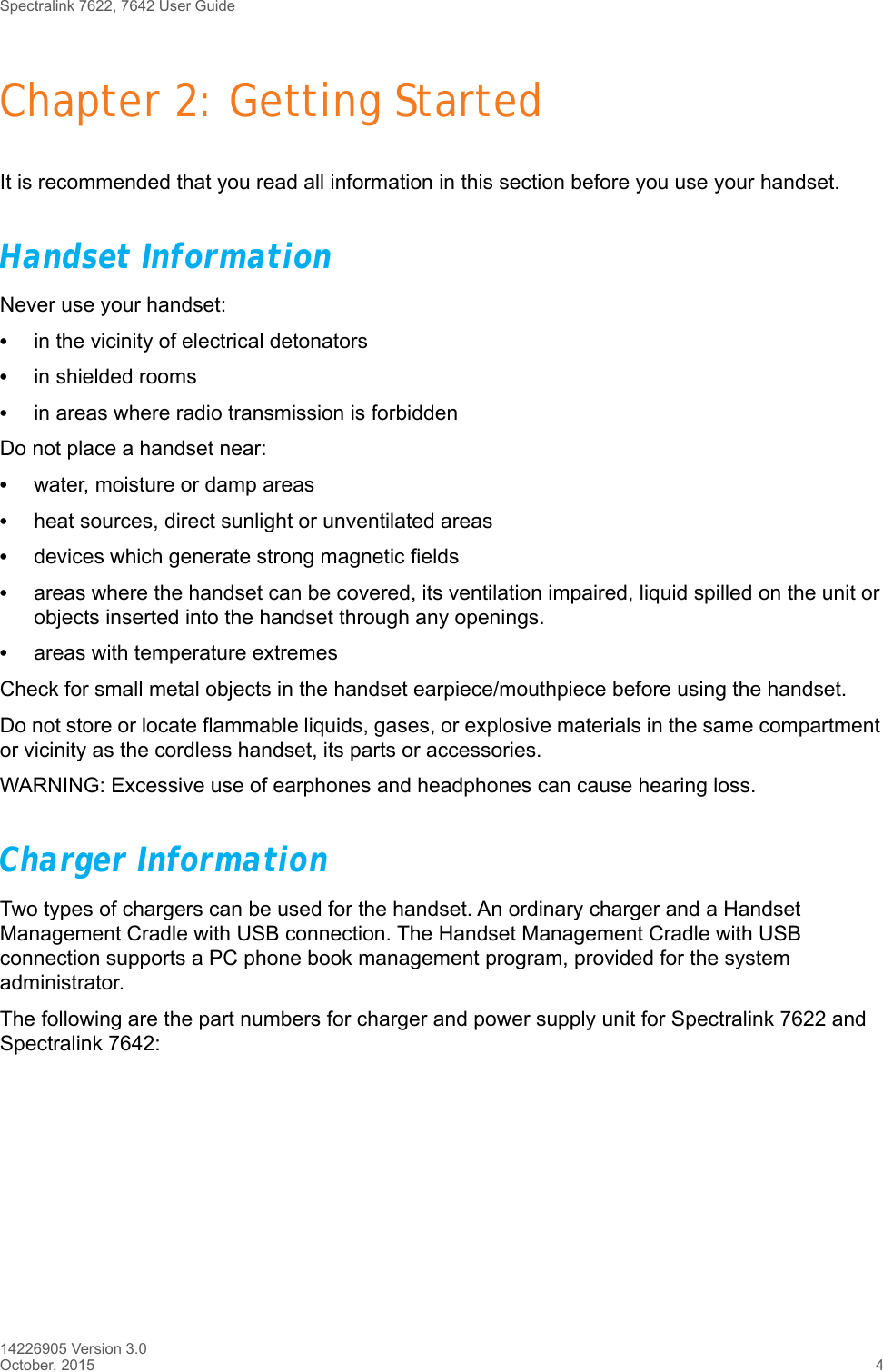 Spectralink 7622, 7642 User Guide14226905 Version 3.0October, 2015 4Chapter 2: Getting StartedIt is recommended that you read all information in this section before you use your handset.Handset InformationNever use your handset:•in the vicinity of electrical detonators•in shielded rooms•in areas where radio transmission is forbiddenDo not place a handset near:•water, moisture or damp areas•heat sources, direct sunlight or unventilated areas•devices which generate strong magnetic fields•areas where the handset can be covered, its ventilation impaired, liquid spilled on the unit or objects inserted into the handset through any openings.•areas with temperature extremesCheck for small metal objects in the handset earpiece/mouthpiece before using the handset.Do not store or locate flammable liquids, gases, or explosive materials in the same compartment or vicinity as the cordless handset, its parts or accessories.WARNING: Excessive use of earphones and headphones can cause hearing loss.Charger InformationTwo types of chargers can be used for the handset. An ordinary charger and a Handset Management Cradle with USB connection. The Handset Management Cradle with USB connection supports a PC phone book management program, provided for the system administrator.The following are the part numbers for charger and power supply unit for Spectralink 7622 and Spectralink 7642: