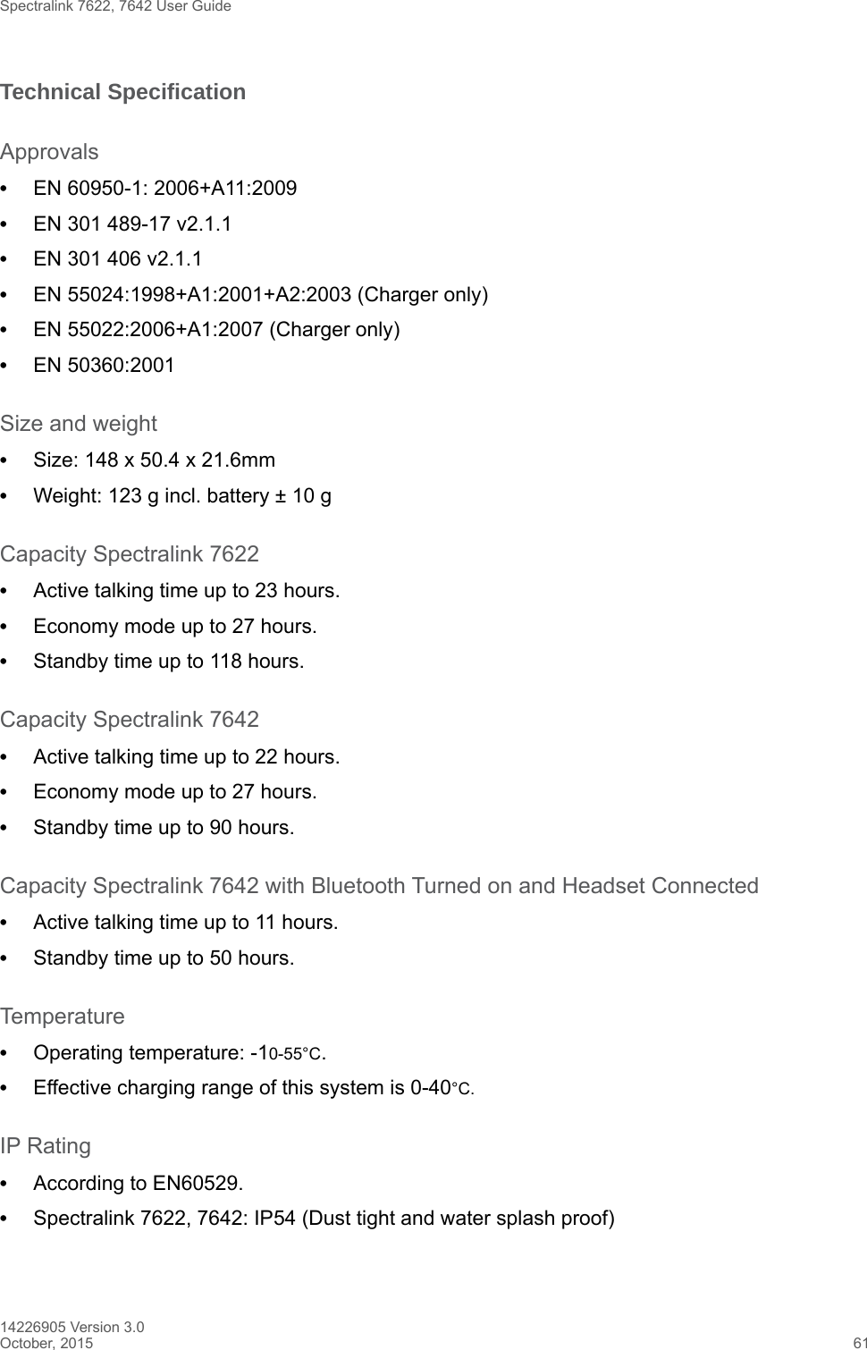 Spectralink 7622, 7642 User Guide14226905 Version 3.0October, 2015 61Technical SpecificationApprovals•EN 60950-1: 2006+A11:2009•EN 301 489-17 v2.1.1 •EN 301 406 v2.1.1•EN 55024:1998+A1:2001+A2:2003 (Charger only)•EN 55022:2006+A1:2007 (Charger only)•EN 50360:2001Size and weight•Size: 148 x 50.4 x 21.6mm•Weight: 123 g incl. battery ± 10 gCapacity Spectralink 7622•Active talking time up to 23 hours.•Economy mode up to 27 hours.•Standby time up to 118 hours.Capacity Spectralink 7642•Active talking time up to 22 hours.•Economy mode up to 27 hours.•Standby time up to 90 hours.Capacity Spectralink 7642 with Bluetooth Turned on and Headset Connected•Active talking time up to 11 hours.•Standby time up to 50 hours.Temperature•Operating temperature: -10-55°C.•Effective charging range of this system is 0-40°C.IP Rating•According to EN60529.•Spectralink 7622, 7642: IP54 (Dust tight and water splash proof)