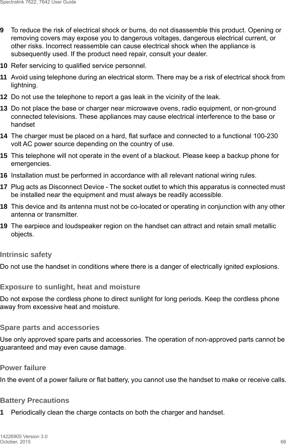 Spectralink 7622, 7642 User Guide14226905 Version 3.0October, 2015 669To reduce the risk of electrical shock or burns, do not disassemble this product. Opening or removing covers may expose you to dangerous voltages, dangerous electrical current, or other risks. Incorrect reassemble can cause electrical shock when the appliance is subsequently used. If the product need repair, consult your dealer.10 Refer servicing to qualified service personnel. 11 Avoid using telephone during an electrical storm. There may be a risk of electrical shock from lightning.12 Do not use the telephone to report a gas leak in the vicinity of the leak.13 Do not place the base or charger near microwave ovens, radio equipment, or non-ground connected televisions. These appliances may cause electrical interference to the base or handset14 The charger must be placed on a hard, flat surface and connected to a functional 100-230 volt AC power source depending on the country of use.15 This telephone will not operate in the event of a blackout. Please keep a backup phone for emergencies.16 Installation must be performed in accordance with all relevant national wiring rules.17 Plug acts as Disconnect Device - The socket outlet to which this apparatus is connected must be installed near the equipment and must always be readily accessible.18 This device and its antenna must not be co-located or operating in conjunction with any other antenna or transmitter.19 The earpiece and loudspeaker region on the handset can attract and retain small metallic objects.Intrinsic safetyDo not use the handset in conditions where there is a danger of electrically ignited explosions.Exposure to sunlight, heat and moistureDo not expose the cordless phone to direct sunlight for long periods. Keep the cordless phone away from excessive heat and moisture.Spare parts and accessoriesUse only approved spare parts and accessories. The operation of non-approved parts cannot be guaranteed and may even cause damage.Power failureIn the event of a power failure or flat battery, you cannot use the handset to make or receive calls.Battery Precautions1Periodically clean the charge contacts on both the charger and handset.