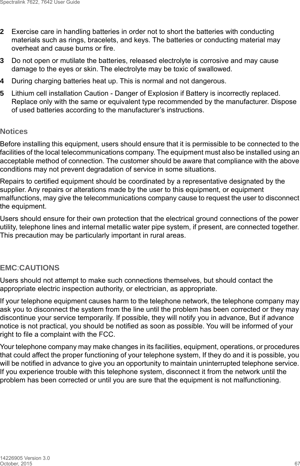 Spectralink 7622, 7642 User Guide14226905 Version 3.0October, 2015 672Exercise care in handling batteries in order not to short the batteries with conducting materials such as rings, bracelets, and keys. The batteries or conducting material may overheat and cause burns or fire.3Do not open or mutilate the batteries, released electrolyte is corrosive and may cause damage to the eyes or skin. The electrolyte may be toxic of swallowed.4During charging batteries heat up. This is normal and not dangerous.5Lithium cell installation Caution - Danger of Explosion if Battery is incorrectly replaced. Replace only with the same or equivalent type recommended by the manufacturer. Dispose of used batteries according to the manufacturer’s instructions.NoticesBefore installing this equipment, users should ensure that it is permissible to be connected to the facilities of the local telecommunications company. The equipment must also be installed using an acceptable method of connection. The customer should be aware that compliance with the above conditions may not prevent degradation of service in some situations.Repairs to certified equipment should be coordinated by a representative designated by the supplier. Any repairs or alterations made by the user to this equipment, or equipment malfunctions, may give the telecommunications company cause to request the user to disconnect the equipment.Users should ensure for their own protection that the electrical ground connections of the power utility, telephone lines and internal metallic water pipe system, if present, are connected together. This precaution may be particularly important in rural areas.EMC:CAUTIONSUsers should not attempt to make such connections themselves, but should contact the appropriate electric inspection authority, or electrician, as appropriate.If your telephone equipment causes harm to the telephone network, the telephone company may ask you to disconnect the system from the line until the problem has been corrected or they may discontinue your service temporarily. If possible, they will notify you in advance, But if advance notice is not practical, you should be notified as soon as possible. You will be informed of your right to file a complaint with the FCC.Your telephone company may make changes in its facilities, equipment, operations, or procedures that could affect the proper functioning of your telephone system, If they do and it is possible, you will be notified in advance to give you an opportunity to maintain uninterrupted telephone service. If you experience trouble with this telephone system, disconnect it from the network until the problem has been corrected or until you are sure that the equipment is not malfunctioning.