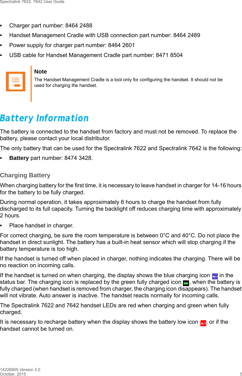 Spectralink 7622, 7642 User Guide14226905 Version 3.0October, 2015 5•Charger part number: 8464 2488•Handset Management Cradle with USB connection part number: 8464 2489•Power supply for charger part number: 8464 2601•USB cable for Handset Management Cradle part number: 8471 8504Battery InformationThe battery is connected to the handset from factory and must not be removed. To replace the battery, please contact your local distributor.The only battery that can be used for the Spectralink 7622 and Spectralink 7642 is the following:• Battery part number: 8474 3428.Charging BatteryWhen charging battery for the first time, it is necessary to leave handset in charger for 14-16 hours for the battery to be fully charged.During normal operation, it takes approximately 6 hours to charge the handset from fully discharged to its full capacity. Turning the backlight off reduces charging time with approximately 2 hours. •Place handset in charger. For correct charging, be sure the room temperature is between 0°C and 40°C. Do not place the handset in direct sunlight. The battery has a built-in heat sensor which will stop charging if the battery temperature is too high.If the handset is turned off when placed in charger, nothing indicates the charging. There will be no reaction on incoming calls.If the handset is turned on when charging, the display shows the blue charging icon   in the status bar. The charging icon is replaced by the green fully charged icon  , when the battery is fully charged (when handset is removed from charger, the charging icon disappears). The handset will not vibrate. Auto answer is inactive. The handset reacts normally for incoming calls.The Spectralink 7622 and 7642 handset LEDs are red when charging and green when fully charged.It is necessary to recharge battery when the display shows the battery low icon  , or if the handset cannot be turned on. Note The Handset Management Cradle is a tool only for configuring the handset. It should not be used for charging the handset.