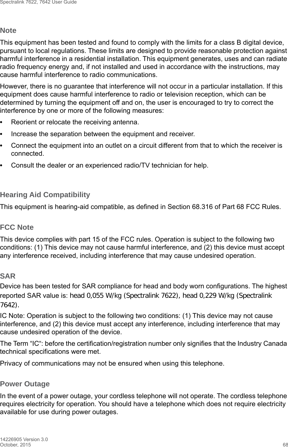 Spectralink 7622, 7642 User Guide14226905 Version 3.0October, 2015 68NoteThis equipment has been tested and found to comply with the limits for a class B digital device, pursuant to local regulations. These limits are designed to provide reasonable protection against harmful interference in a residential installation. This equipment generates, uses and can radiate radio frequency energy and, if not installed and used in accordance with the instructions, may cause harmful interference to radio communications. However, there is no guarantee that interference will not occur in a particular installation. If this equipment does cause harmful interference to radio or television reception, which can be determined by turning the equipment off and on, the user is encouraged to try to correct the interference by one or more of the following measures:•Reorient or relocate the receiving antenna.•Increase the separation between the equipment and receiver.•Connect the equipment into an outlet on a circuit different from that to which the receiver is connected.•Consult the dealer or an experienced radio/TV technician for help. Hearing Aid CompatibilityThis equipment is hearing-aid compatible, as defined in Section 68.316 of Part 68 FCC Rules.FCC NoteThis device complies with part 15 of the FCC rules. Operation is subject to the following two conditions: (1) This device may not cause harmful interference, and (2) this device must accept any interference received, including interference that may cause undesired operation.SARDevice has been tested for SAR compliance for head and body worn configurations. The highest reported SAR value is: head 0,055 W/kg (Spectralink 7622), head 0,229 W/kg (Spectralink 7642).IC Note: Operation is subject to the following two conditions: (1) This device may not cause interference, and (2) this device must accept any interference, including interference that may cause undesired operation of the device.The Term “IC“: before the certification/registration number only signifies that the Industry Canada technical specifications were met.Privacy of communications may not be ensured when using this telephone.Power OutageIn the event of a power outage, your cordless telephone will not operate. The cordless telephone requires electricity for operation. You should have a telephone which does not require electricity available for use during power outages.