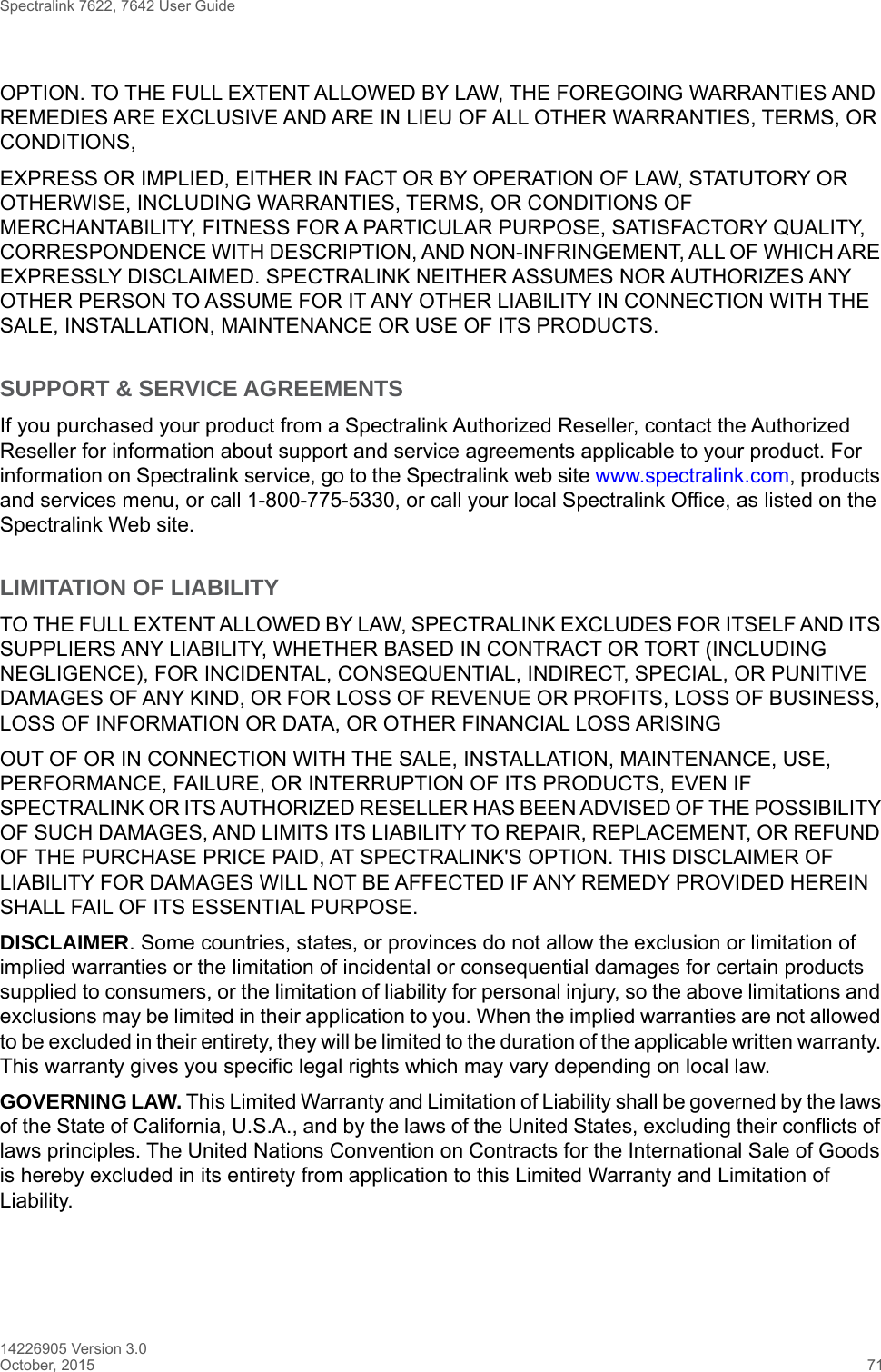 Spectralink 7622, 7642 User Guide14226905 Version 3.0October, 2015 71OPTION. TO THE FULL EXTENT ALLOWED BY LAW, THE FOREGOING WARRANTIES AND REMEDIES ARE EXCLUSIVE AND ARE IN LIEU OF ALL OTHER WARRANTIES, TERMS, OR CONDITIONS,EXPRESS OR IMPLIED, EITHER IN FACT OR BY OPERATION OF LAW, STATUTORY OR OTHERWISE, INCLUDING WARRANTIES, TERMS, OR CONDITIONS OF MERCHANTABILITY, FITNESS FOR A PARTICULAR PURPOSE, SATISFACTORY QUALITY, CORRESPONDENCE WITH DESCRIPTION, AND NON-INFRINGEMENT, ALL OF WHICH ARE EXPRESSLY DISCLAIMED. SPECTRALINK NEITHER ASSUMES NOR AUTHORIZES ANY OTHER PERSON TO ASSUME FOR IT ANY OTHER LIABILITY IN CONNECTION WITH THE SALE, INSTALLATION, MAINTENANCE OR USE OF ITS PRODUCTS.SUPPORT &amp; SERVICE AGREEMENTSIf you purchased your product from a Spectralink Authorized Reseller, contact the Authorized Reseller for information about support and service agreements applicable to your product. For information on Spectralink service, go to the Spectralink web site www.spectralink.com, products and services menu, or call 1-800-775-5330, or call your local Spectralink Office, as listed on the Spectralink Web site.LIMITATION OF LIABILITYTO THE FULL EXTENT ALLOWED BY LAW, SPECTRALINK EXCLUDES FOR ITSELF AND ITS SUPPLIERS ANY LIABILITY, WHETHER BASED IN CONTRACT OR TORT (INCLUDING NEGLIGENCE), FOR INCIDENTAL, CONSEQUENTIAL, INDIRECT, SPECIAL, OR PUNITIVE DAMAGES OF ANY KIND, OR FOR LOSS OF REVENUE OR PROFITS, LOSS OF BUSINESS, LOSS OF INFORMATION OR DATA, OR OTHER FINANCIAL LOSS ARISINGOUT OF OR IN CONNECTION WITH THE SALE, INSTALLATION, MAINTENANCE, USE, PERFORMANCE, FAILURE, OR INTERRUPTION OF ITS PRODUCTS, EVEN IF SPECTRALINK OR ITS AUTHORIZED RESELLER HAS BEEN ADVISED OF THE POSSIBILITY OF SUCH DAMAGES, AND LIMITS ITS LIABILITY TO REPAIR, REPLACEMENT, OR REFUND OF THE PURCHASE PRICE PAID, AT SPECTRALINK&apos;S OPTION. THIS DISCLAIMER OF LIABILITY FOR DAMAGES WILL NOT BE AFFECTED IF ANY REMEDY PROVIDED HEREIN SHALL FAIL OF ITS ESSENTIAL PURPOSE.DISCLAIMER. Some countries, states, or provinces do not allow the exclusion or limitation of implied warranties or the limitation of incidental or consequential damages for certain products supplied to consumers, or the limitation of liability for personal injury, so the above limitations and exclusions may be limited in their application to you. When the implied warranties are not allowed to be excluded in their entirety, they will be limited to the duration of the applicable written warranty. This warranty gives you specific legal rights which may vary depending on local law.GOVERNING LAW. This Limited Warranty and Limitation of Liability shall be governed by the laws of the State of California, U.S.A., and by the laws of the United States, excluding their conflicts of laws principles. The United Nations Convention on Contracts for the International Sale of Goods is hereby excluded in its entirety from application to this Limited Warranty and Limitation of Liability.