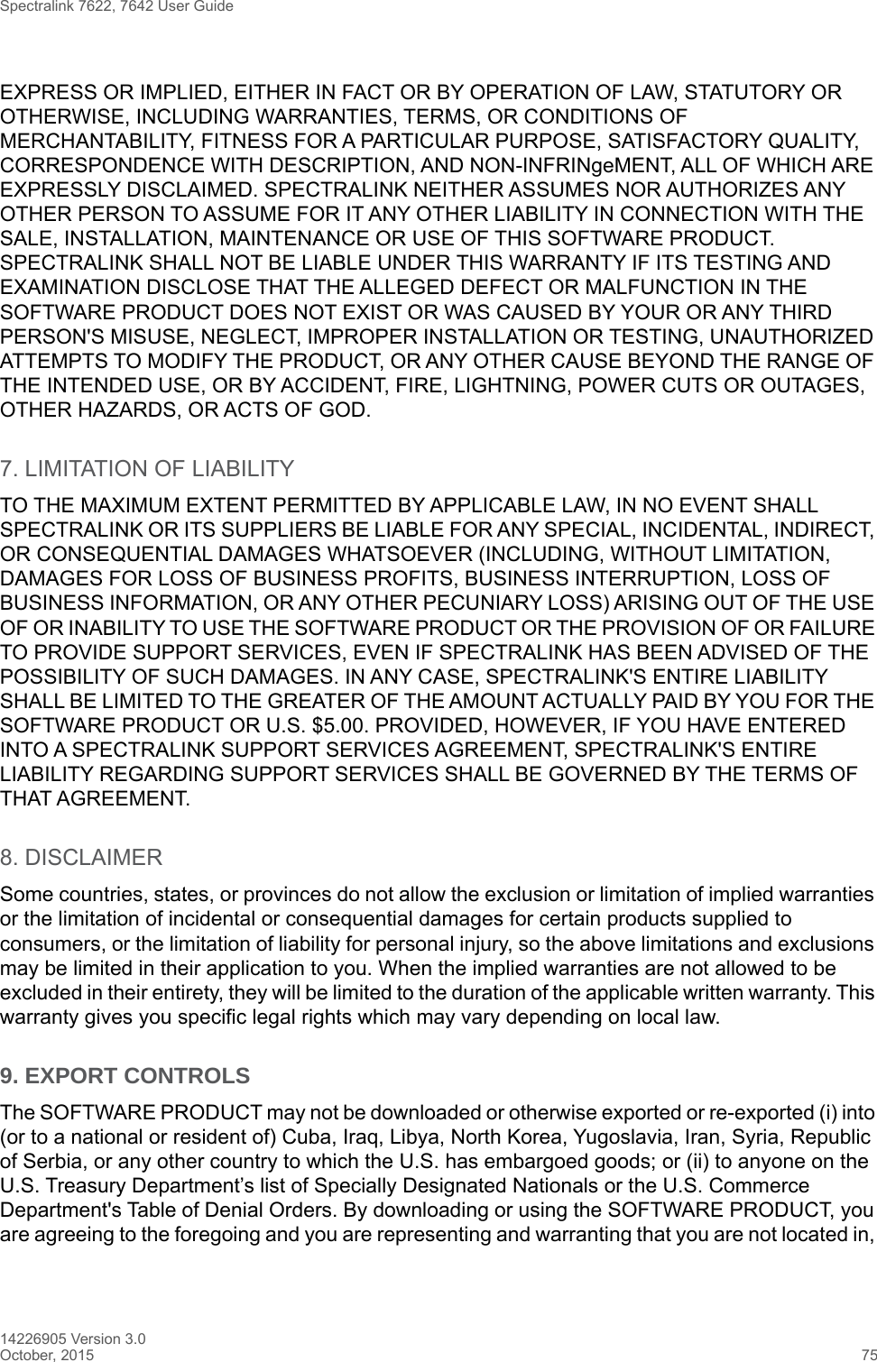 Spectralink 7622, 7642 User Guide14226905 Version 3.0October, 2015 75EXPRESS OR IMPLIED, EITHER IN FACT OR BY OPERATION OF LAW, STATUTORY OR OTHERWISE, INCLUDING WARRANTIES, TERMS, OR CONDITIONS OF MERCHANTABILITY, FITNESS FOR A PARTICULAR PURPOSE, SATISFACTORY QUALITY, CORRESPONDENCE WITH DESCRIPTION, AND NON-INFRINgeMENT, ALL OF WHICH ARE EXPRESSLY DISCLAIMED. SPECTRALINK NEITHER ASSUMES NOR AUTHORIZES ANY OTHER PERSON TO ASSUME FOR IT ANY OTHER LIABILITY IN CONNECTION WITH THE SALE, INSTALLATION, MAINTENANCE OR USE OF THIS SOFTWARE PRODUCT. SPECTRALINK SHALL NOT BE LIABLE UNDER THIS WARRANTY IF ITS TESTING AND EXAMINATION DISCLOSE THAT THE ALLEGED DEFECT OR MALFUNCTION IN THE SOFTWARE PRODUCT DOES NOT EXIST OR WAS CAUSED BY YOUR OR ANY THIRD PERSON&apos;S MISUSE, NEGLECT, IMPROPER INSTALLATION OR TESTING, UNAUTHORIZED ATTEMPTS TO MODIFY THE PRODUCT, OR ANY OTHER CAUSE BEYOND THE RANGE OF THE INTENDED USE, OR BY ACCIDENT, FIRE, LIGHTNING, POWER CUTS OR OUTAGES, OTHER HAZARDS, OR ACTS OF GOD.7. LIMITATION OF LIABILITYTO THE MAXIMUM EXTENT PERMITTED BY APPLICABLE LAW, IN NO EVENT SHALL SPECTRALINK OR ITS SUPPLIERS BE LIABLE FOR ANY SPECIAL, INCIDENTAL, INDIRECT, OR CONSEQUENTIAL DAMAGES WHATSOEVER (INCLUDING, WITHOUT LIMITATION, DAMAGES FOR LOSS OF BUSINESS PROFITS, BUSINESS INTERRUPTION, LOSS OF BUSINESS INFORMATION, OR ANY OTHER PECUNIARY LOSS) ARISING OUT OF THE USE OF OR INABILITY TO USE THE SOFTWARE PRODUCT OR THE PROVISION OF OR FAILURE TO PROVIDE SUPPORT SERVICES, EVEN IF SPECTRALINK HAS BEEN ADVISED OF THE POSSIBILITY OF SUCH DAMAGES. IN ANY CASE, SPECTRALINK&apos;S ENTIRE LIABILITY SHALL BE LIMITED TO THE GREATER OF THE AMOUNT ACTUALLY PAID BY YOU FOR THE SOFTWARE PRODUCT OR U.S. $5.00. PROVIDED, HOWEVER, IF YOU HAVE ENTERED INTO A SPECTRALINK SUPPORT SERVICES AGREEMENT, SPECTRALINK&apos;S ENTIRE LIABILITY REGARDING SUPPORT SERVICES SHALL BE GOVERNED BY THE TERMS OF THAT AGREEMENT.8. DISCLAIMERSome countries, states, or provinces do not allow the exclusion or limitation of implied warranties or the limitation of incidental or consequential damages for certain products supplied to consumers, or the limitation of liability for personal injury, so the above limitations and exclusions may be limited in their application to you. When the implied warranties are not allowed to be excluded in their entirety, they will be limited to the duration of the applicable written warranty. This warranty gives you specific legal rights which may vary depending on local law.9. EXPORT CONTROLS The SOFTWARE PRODUCT may not be downloaded or otherwise exported or re-exported (i) into (or to a national or resident of) Cuba, Iraq, Libya, North Korea, Yugoslavia, Iran, Syria, Republic of Serbia, or any other country to which the U.S. has embargoed goods; or (ii) to anyone on the U.S. Treasury Department’s list of Specially Designated Nationals or the U.S. Commerce Department&apos;s Table of Denial Orders. By downloading or using the SOFTWARE PRODUCT, you are agreeing to the foregoing and you are representing and warranting that you are not located in, 