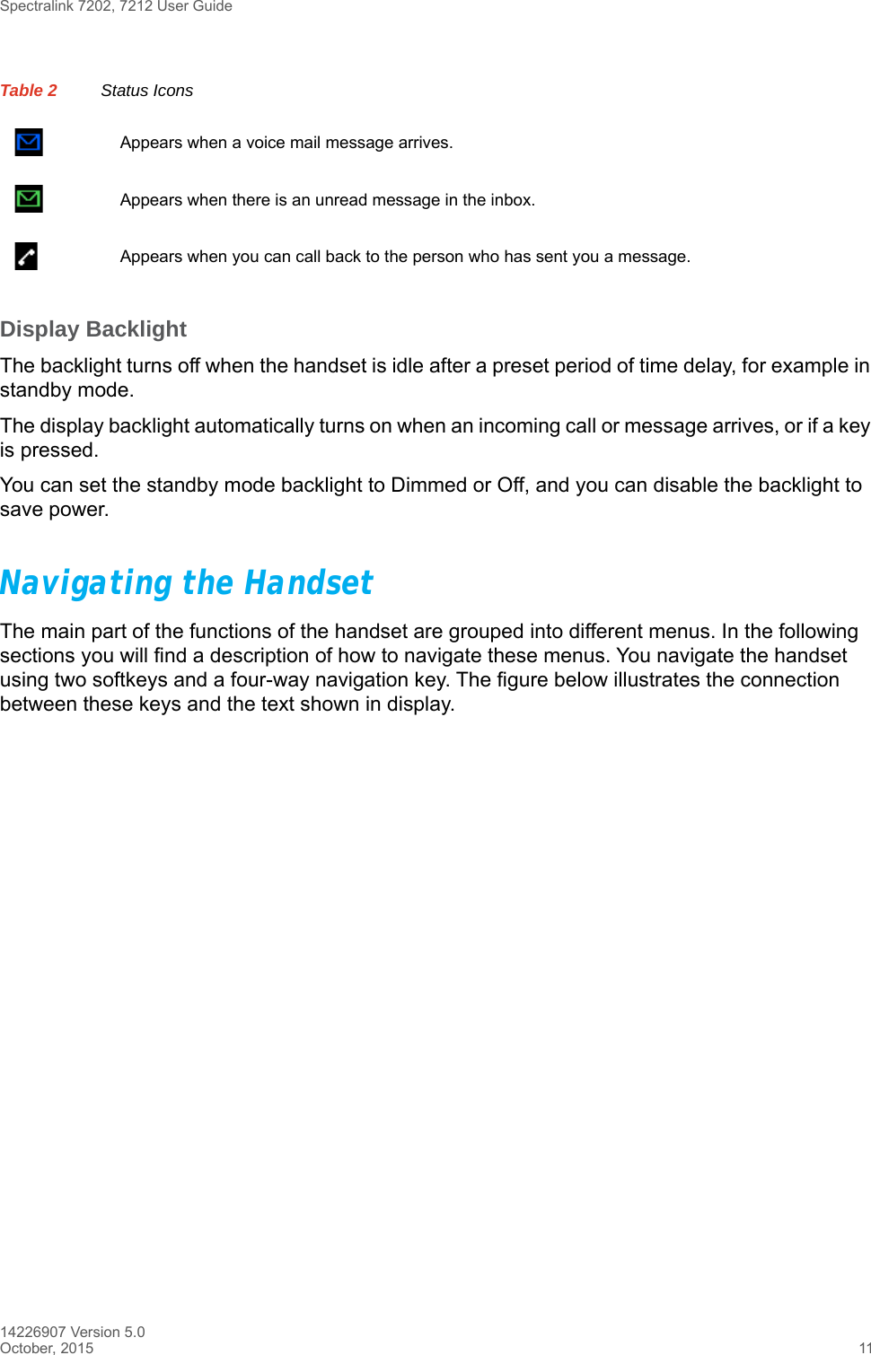 Spectralink 7202, 7212 User Guide14226907 Version 5.0October, 2015 11Display BacklightThe backlight turns off when the handset is idle after a preset period of time delay, for example in standby mode.The display backlight automatically turns on when an incoming call or message arrives, or if a key is pressed. You can set the standby mode backlight to Dimmed or Off, and you can disable the backlight to save power.Navigating the HandsetThe main part of the functions of the handset are grouped into different menus. In the following sections you will find a description of how to navigate these menus. You navigate the handset using two softkeys and a four-way navigation key. The figure below illustrates the connection between these keys and the text shown in display.Appears when a voice mail message arrives.Appears when there is an unread message in the inbox.Appears when you can call back to the person who has sent you a message.Table 2 Status Icons