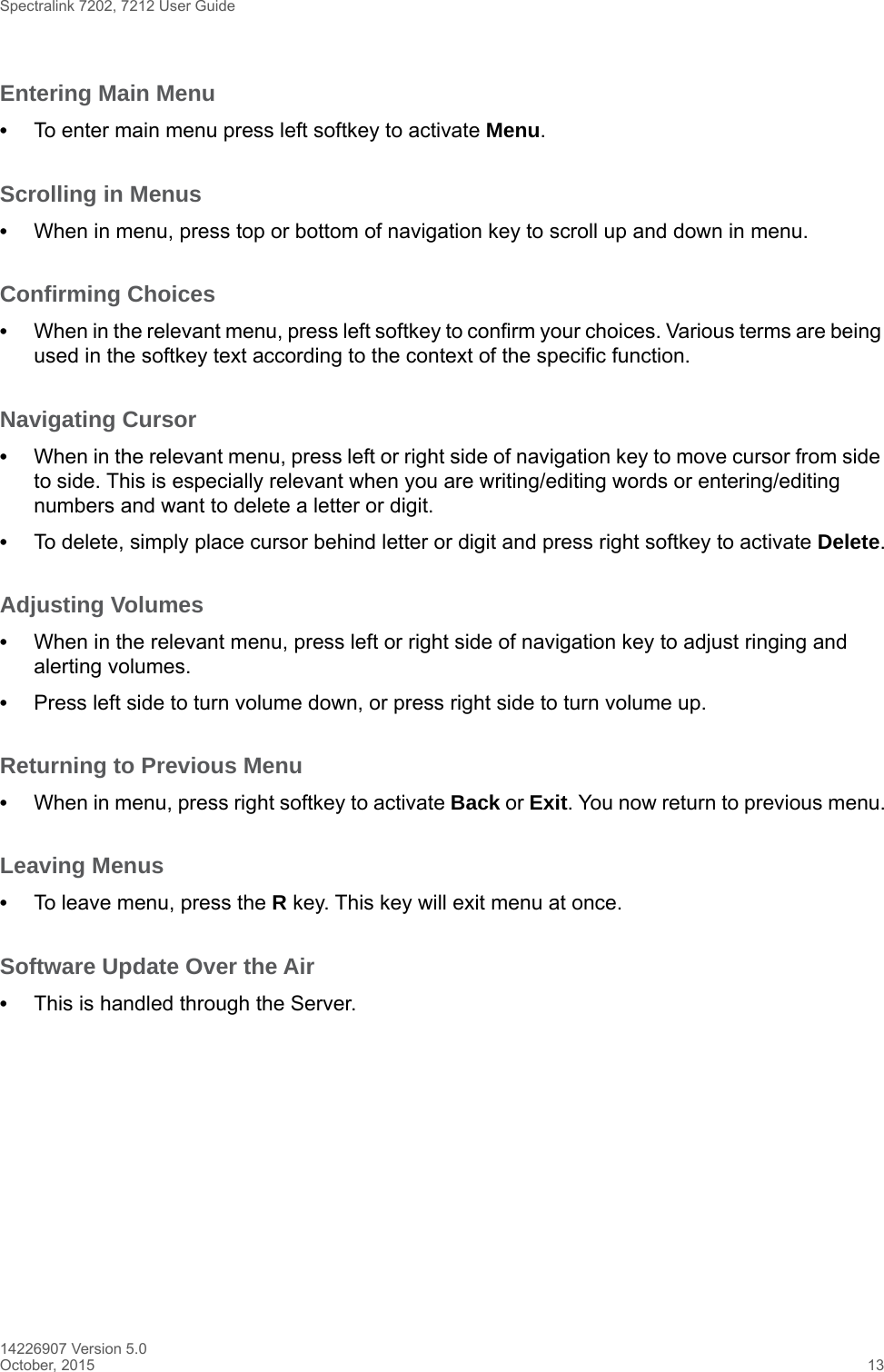 Spectralink 7202, 7212 User Guide14226907 Version 5.0October, 2015 13Entering Main Menu•To enter main menu press left softkey to activate Menu.Scrolling in Menus •When in menu, press top or bottom of navigation key to scroll up and down in menu.Confirming Choices •When in the relevant menu, press left softkey to confirm your choices. Various terms are being used in the softkey text according to the context of the specific function.Navigating Cursor •When in the relevant menu, press left or right side of navigation key to move cursor from side to side. This is especially relevant when you are writing/editing words or entering/editing numbers and want to delete a letter or digit. •To delete, simply place cursor behind letter or digit and press right softkey to activate Delete.Adjusting Volumes •When in the relevant menu, press left or right side of navigation key to adjust ringing and alerting volumes. •Press left side to turn volume down, or press right side to turn volume up.Returning to Previous Menu •When in menu, press right softkey to activate Back or Exit. You now return to previous menu.Leaving Menus •To leave menu, press the R key. This key will exit menu at once.Software Update Over the Air•This is handled through the Server.