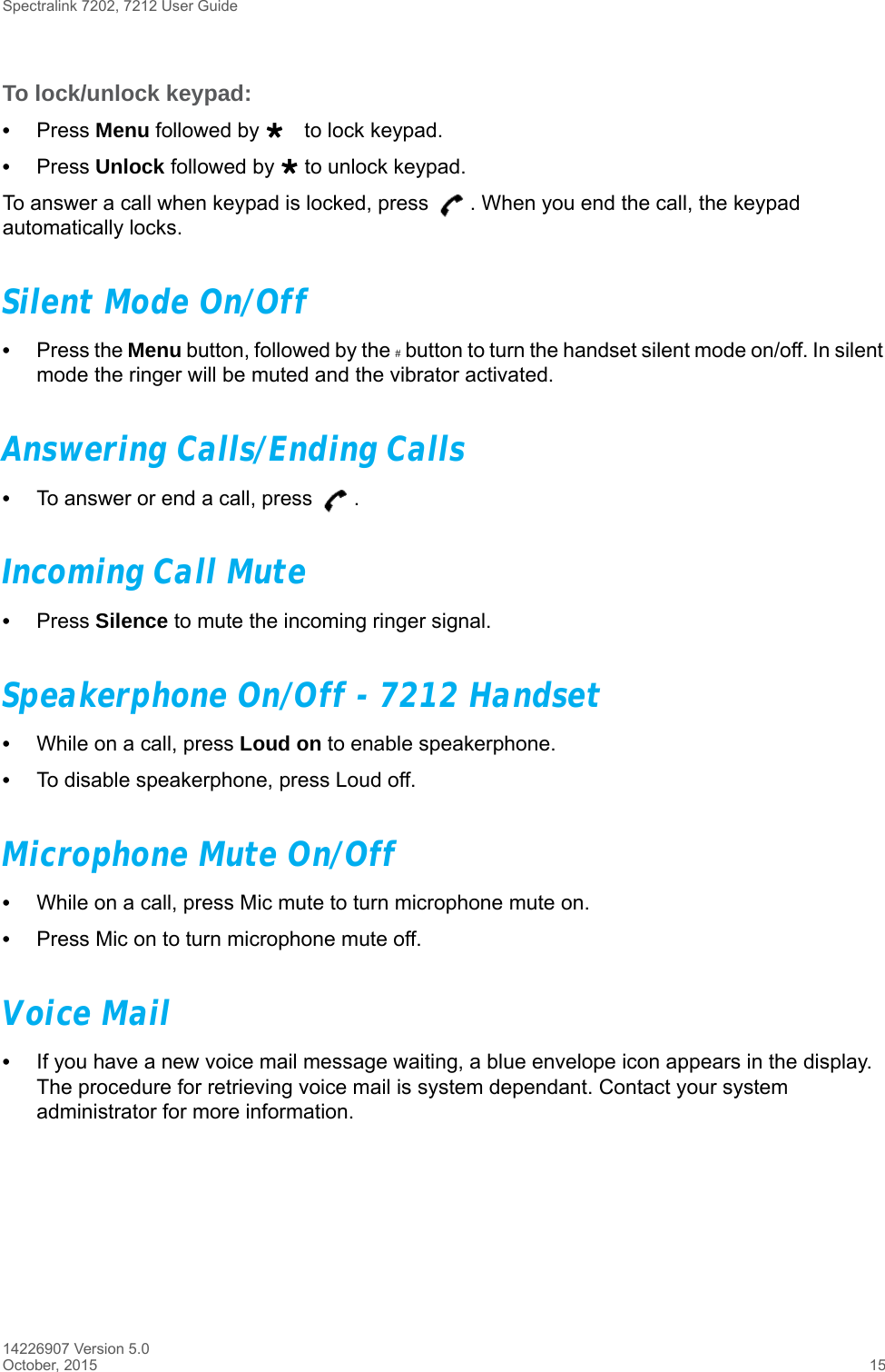 Spectralink 7202, 7212 User Guide14226907 Version 5.0October, 2015 15To lock/unlock keypad:•Press Menu followed by to lock keypad.•Press Unlock followed by  to unlock keypad.To answer a call when keypad is locked, press  . When you end the call, the keypad automatically locks.Silent Mode On/Off•Press the Menu button, followed by the # button to turn the handset silent mode on/off. In silent mode the ringer will be muted and the vibrator activated.Answering Calls/Ending Calls•To answer or end a call, press  .Incoming Call Mute•Press Silence to mute the incoming ringer signal.Speakerphone On/Off - 7212 Handset•While on a call, press Loud on to enable speakerphone.•To disable speakerphone, press Loud off. Microphone Mute On/Off•While on a call, press Mic mute to turn microphone mute on.•Press Mic on to turn microphone mute off.Voice Mail•If you have a new voice mail message waiting, a blue envelope icon appears in the display. The procedure for retrieving voice mail is system dependant. Contact your system administrator for more information.