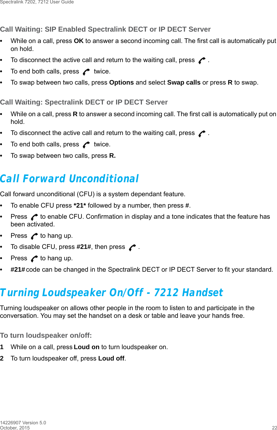 Spectralink 7202, 7212 User Guide14226907 Version 5.0October, 2015 22Call Waiting: SIP Enabled Spectralink DECT or IP DECT Server•While on a call, press OK to answer a second incoming call. The first call is automatically put on hold.•To disconnect the active call and return to the waiting call, press  .•To end both calls, press   twice.•To swap between two calls, press Options and select Swap calls or press R to swap.Call Waiting: Spectralink DECT or IP DECT Server•While on a call, press R to answer a second incoming call. The first call is automatically put on hold.•To disconnect the active call and return to the waiting call, press  .•To end both calls, press   twice.•To swap between two calls, press R.Call Forward UnconditionalCall forward unconditional (CFU) is a system dependant feature. •To enable CFU press *21* followed by a number, then press #.•Press  to enable CFU. Confirmation in display and a tone indicates that the feature has been activated.•Press  to hang up.•To disable CFU, press #21#, then press  .•Press  to hang up.•#21# code can be changed in the Spectralink DECT or IP DECT Server to fit your standard.Turning Loudspeaker On/Off - 7212 HandsetTurning loudspeaker on allows other people in the room to listen to and participate in the conversation. You may set the handset on a desk or table and leave your hands free.To turn loudspeaker on/off:1While on a call, press Loud on to turn loudspeaker on.2To turn loudspeaker off, press Loud off.