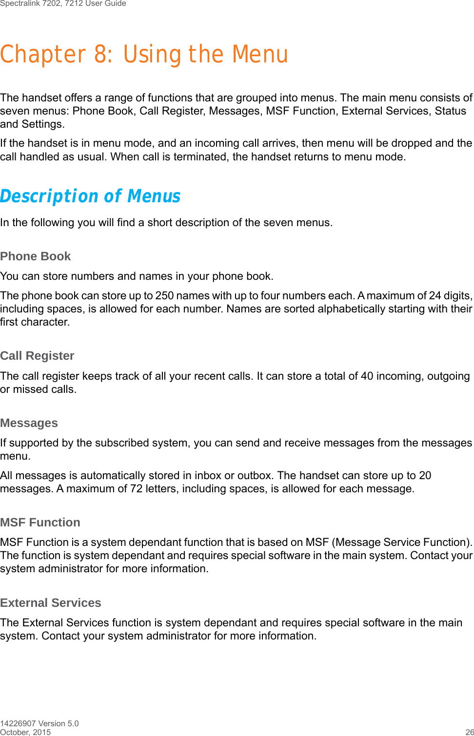 Spectralink 7202, 7212 User Guide14226907 Version 5.0October, 2015 26Chapter 8: Using the MenuThe handset offers a range of functions that are grouped into menus. The main menu consists of seven menus: Phone Book, Call Register, Messages, MSF Function, External Services, Status and Settings. If the handset is in menu mode, and an incoming call arrives, then menu will be dropped and the call handled as usual. When call is terminated, the handset returns to menu mode.Description of MenusIn the following you will find a short description of the seven menus. Phone BookYou can store numbers and names in your phone book.The phone book can store up to 250 names with up to four numbers each. A maximum of 24 digits, including spaces, is allowed for each number. Names are sorted alphabetically starting with their first character.Call RegisterThe call register keeps track of all your recent calls. It can store a total of 40 incoming, outgoing or missed calls. MessagesIf supported by the subscribed system, you can send and receive messages from the messages menu.All messages is automatically stored in inbox or outbox. The handset can store up to 20 messages. A maximum of 72 letters, including spaces, is allowed for each message.MSF FunctionMSF Function is a system dependant function that is based on MSF (Message Service Function). The function is system dependant and requires special software in the main system. Contact your system administrator for more information.External ServicesThe External Services function is system dependant and requires special software in the main system. Contact your system administrator for more information.