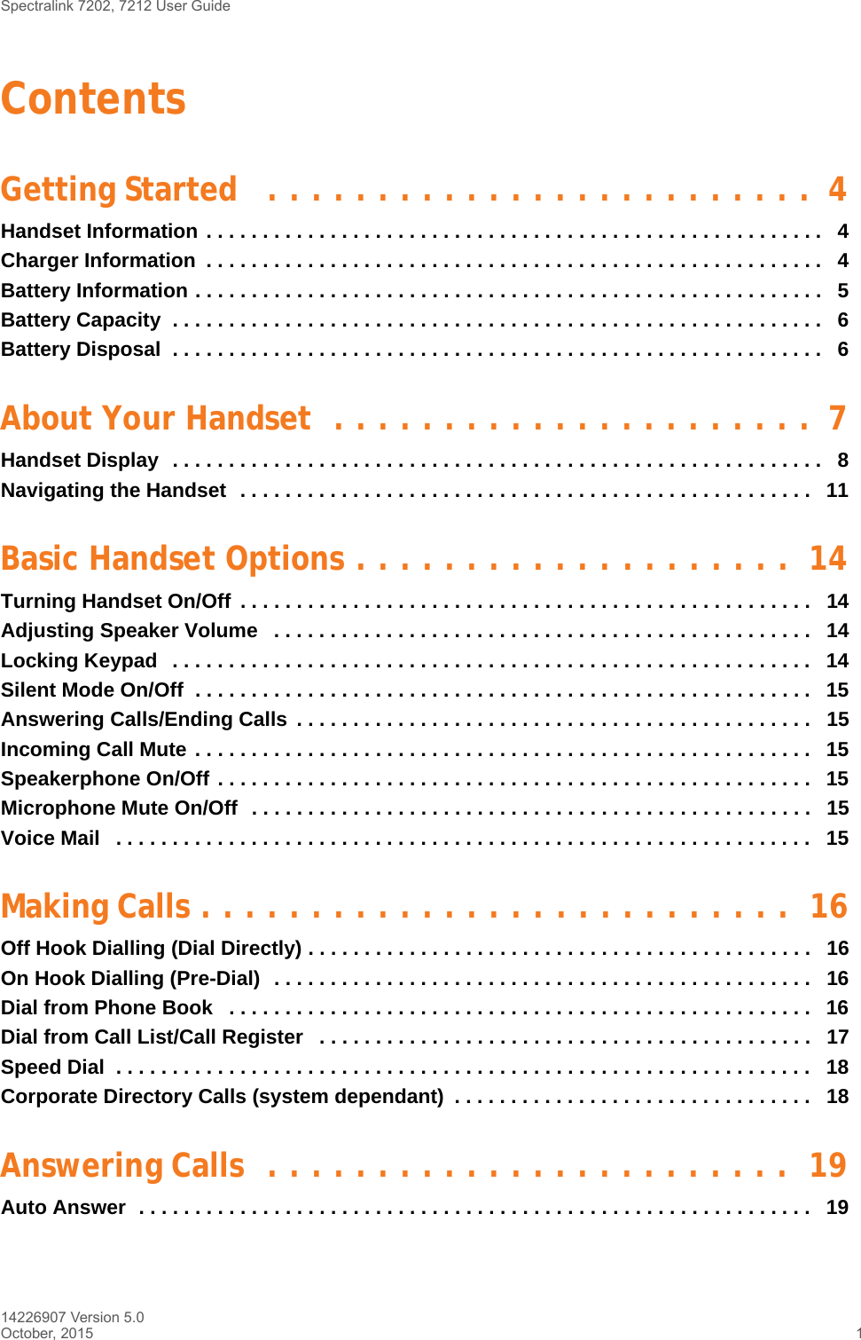 Spectralink 7202, 7212 User Guide14226907 Version 5.0October, 2015 1ContentsGetting Started   . . . . . . . . . . . . . . . . . . . . . . . . .  4Handset Information . . . . . . . . . . . . . . . . . . . . . . . . . . . . . . . . . . . . . . . . . . . . . . . . . . . . . . .   4Charger Information  . . . . . . . . . . . . . . . . . . . . . . . . . . . . . . . . . . . . . . . . . . . . . . . . . . . . . . .   4Battery Information . . . . . . . . . . . . . . . . . . . . . . . . . . . . . . . . . . . . . . . . . . . . . . . . . . . . . . . .   5Battery Capacity  . . . . . . . . . . . . . . . . . . . . . . . . . . . . . . . . . . . . . . . . . . . . . . . . . . . . . . . . . .   6Battery Disposal  . . . . . . . . . . . . . . . . . . . . . . . . . . . . . . . . . . . . . . . . . . . . . . . . . . . . . . . . . .   6About Your Handset  . . . . . . . . . . . . . . . . . . . . . .  7Handset Display  . . . . . . . . . . . . . . . . . . . . . . . . . . . . . . . . . . . . . . . . . . . . . . . . . . . . . . . . . .   8Navigating the Handset  . . . . . . . . . . . . . . . . . . . . . . . . . . . . . . . . . . . . . . . . . . . . . . . . . . .   11Basic Handset Options . . . . . . . . . . . . . . . . . . . .  14Turning Handset On/Off  . . . . . . . . . . . . . . . . . . . . . . . . . . . . . . . . . . . . . . . . . . . . . . . . . . .   14Adjusting Speaker Volume   . . . . . . . . . . . . . . . . . . . . . . . . . . . . . . . . . . . . . . . . . . . . . . . .   14Locking Keypad   . . . . . . . . . . . . . . . . . . . . . . . . . . . . . . . . . . . . . . . . . . . . . . . . . . . . . . . . .   14Silent Mode On/Off  . . . . . . . . . . . . . . . . . . . . . . . . . . . . . . . . . . . . . . . . . . . . . . . . . . . . . . .   15Answering Calls/Ending Calls  . . . . . . . . . . . . . . . . . . . . . . . . . . . . . . . . . . . . . . . . . . . . . .   15Incoming Call Mute . . . . . . . . . . . . . . . . . . . . . . . . . . . . . . . . . . . . . . . . . . . . . . . . . . . . . . .  15Speakerphone On/Off . . . . . . . . . . . . . . . . . . . . . . . . . . . . . . . . . . . . . . . . . . . . . . . . . . . . .   15Microphone Mute On/Off  . . . . . . . . . . . . . . . . . . . . . . . . . . . . . . . . . . . . . . . . . . . . . . . . . .   15Voice Mail   . . . . . . . . . . . . . . . . . . . . . . . . . . . . . . . . . . . . . . . . . . . . . . . . . . . . . . . . . . . . . .   15Making Calls . . . . . . . . . . . . . . . . . . . . . . . . . . .  16Off Hook Dialling (Dial Directly) . . . . . . . . . . . . . . . . . . . . . . . . . . . . . . . . . . . . . . . . . . . . .   16On Hook Dialling (Pre-Dial)  . . . . . . . . . . . . . . . . . . . . . . . . . . . . . . . . . . . . . . . . . . . . . . . .   16Dial from Phone Book   . . . . . . . . . . . . . . . . . . . . . . . . . . . . . . . . . . . . . . . . . . . . . . . . . . . .   16Dial from Call List/Call Register   . . . . . . . . . . . . . . . . . . . . . . . . . . . . . . . . . . . . . . . . . . . .   17Speed Dial  . . . . . . . . . . . . . . . . . . . . . . . . . . . . . . . . . . . . . . . . . . . . . . . . . . . . . . . . . . . . . .   18Corporate Directory Calls (system dependant)  . . . . . . . . . . . . . . . . . . . . . . . . . . . . . . . .   18Answering Calls  . . . . . . . . . . . . . . . . . . . . . . . .  19Auto Answer  . . . . . . . . . . . . . . . . . . . . . . . . . . . . . . . . . . . . . . . . . . . . . . . . . . . . . . . . . . . .   19