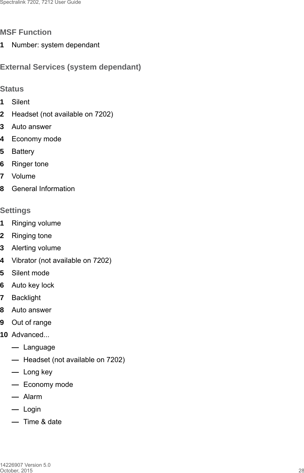 Spectralink 7202, 7212 User Guide14226907 Version 5.0October, 2015 28MSF Function1Number: system dependantExternal Services (system dependant)Status1Silent2Headset (not available on 7202)3Auto answer4Economy mode5Battery6Ringer tone 7Volume8General InformationSettings1Ringing volume2Ringing tone3Alerting volume4Vibrator (not available on 7202)5Silent mode6Auto key lock7Backlight8Auto answer 9Out of range10 Advanced...—Language—Headset (not available on 7202)—Long key—Economy mode—Alarm —Login—Time &amp; date