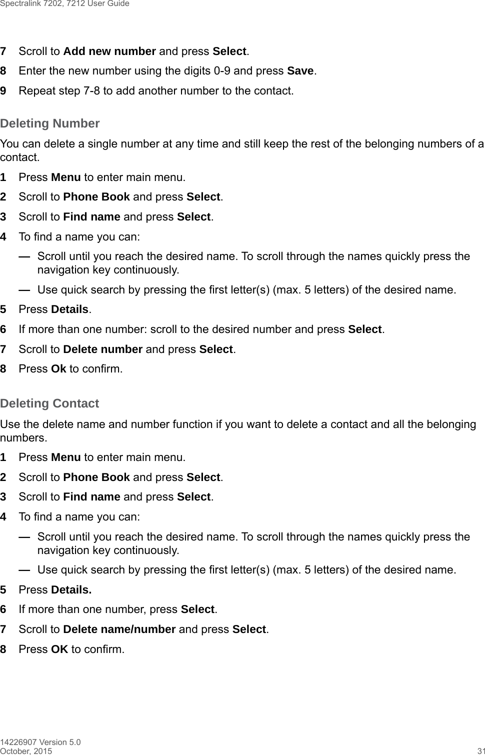 Spectralink 7202, 7212 User Guide14226907 Version 5.0October, 2015 317Scroll to Add new number and press Select.8Enter the new number using the digits 0-9 and press Save.9Repeat step 7-8 to add another number to the contact.Deleting NumberYou can delete a single number at any time and still keep the rest of the belonging numbers of a contact. 1Press Menu to enter main menu.2Scroll to Phone Book and press Select.3Scroll to Find name and press Select.4To find a name you can:—Scroll until you reach the desired name. To scroll through the names quickly press the navigation key continuously.—Use quick search by pressing the first letter(s) (max. 5 letters) of the desired name.5Press Details.6If more than one number: scroll to the desired number and press Select.7Scroll to Delete number and press Select.8Press Ok to confirm.Deleting Contact Use the delete name and number function if you want to delete a contact and all the belonging numbers.1Press Menu to enter main menu.2Scroll to Phone Book and press Select.3Scroll to Find name and press Select.4To find a name you can:—Scroll until you reach the desired name. To scroll through the names quickly press the navigation key continuously.—Use quick search by pressing the first letter(s) (max. 5 letters) of the desired name.5Press Details.6If more than one number, press Select.7Scroll to Delete name/number and press Select.8Press OK to confirm.