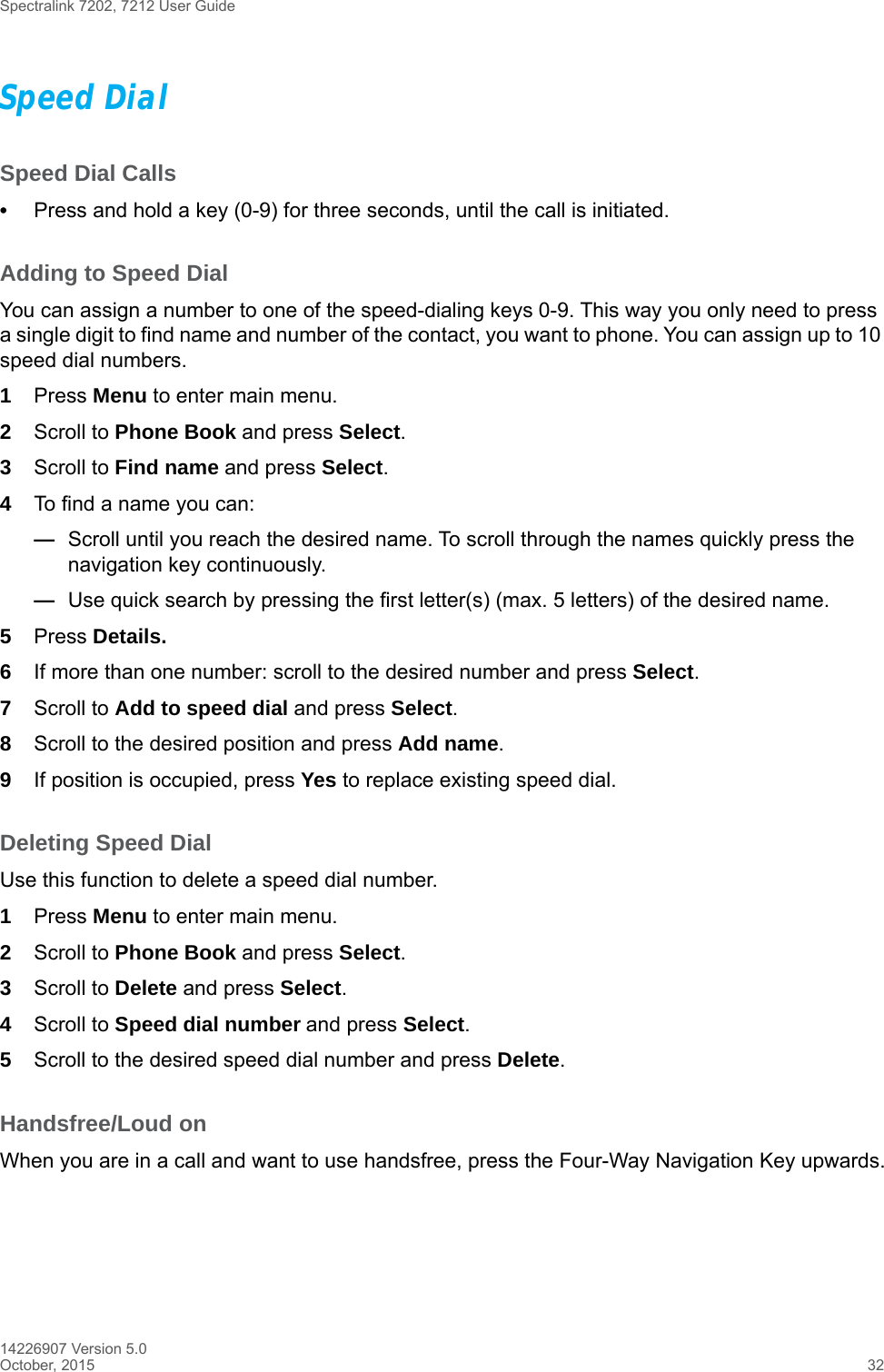 Spectralink 7202, 7212 User Guide14226907 Version 5.0October, 2015 32Speed DialSpeed Dial Calls•Press and hold a key (0-9) for three seconds, until the call is initiated.Adding to Speed DialYou can assign a number to one of the speed-dialing keys 0-9. This way you only need to press a single digit to find name and number of the contact, you want to phone. You can assign up to 10 speed dial numbers.1Press Menu to enter main menu.2Scroll to Phone Book and press Select.3Scroll to Find name and press Select.4To find a name you can:—Scroll until you reach the desired name. To scroll through the names quickly press the navigation key continuously.—Use quick search by pressing the first letter(s) (max. 5 letters) of the desired name.5Press Details.6If more than one number: scroll to the desired number and press Select.7Scroll to Add to speed dial and press Select.8Scroll to the desired position and press Add name. 9If position is occupied, press Yes to replace existing speed dial.Deleting Speed DialUse this function to delete a speed dial number.1Press Menu to enter main menu.2Scroll to Phone Book and press Select.3Scroll to Delete and press Select.4Scroll to Speed dial number and press Select.5Scroll to the desired speed dial number and press Delete.Handsfree/Loud onWhen you are in a call and want to use handsfree, press the Four-Way Navigation Key upwards.